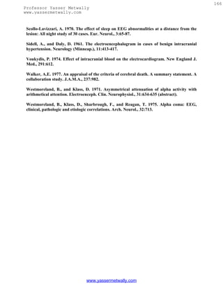 166
Professor Yasser Metwally
www.yassermetwally.com


 Scollo-Lavizzari, A. 1970. The effect of sleep on EEG abnormalities at a distance from the
 lesion: All night study of 30 cases. Eur. Neurol., 3:65-87.

 Sidell, A., and Daly, D. 1961. The electroencephalogram in cases of benign intracranial
 hypertension. Neurology (Minneap.), 11:413-417.

 Voukydis, P. 1974. Effect of intracranial blood on the electrocardiogram. New England J.
 Med., 291:612.

 Walker, A.E. 1977. An appraisal of the criteria of cerebral death. A summary statement. A
 collaboration study. J.A.M.A., 237:982.

 Westmoreland, B., and Klass, D. 1971. Asymmetrical attenuation of alpha activity with
 arithmetical attention. Electroenceph. Clin. Neurophysiol., 31:634-635 (abstract).

 Westmoreland, B., Klass, D., Sharbrough, F., and Reagan, T. 1975. Alpha coma: EEG,
 clinical, pathologic and etiologic correlations. Arch. Neurol., 32:713.




                                www.yassermetwally.com
 
