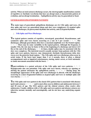 168
Professor Yasser Metwally
www.yassermetwally.com


 activity. When an ictal (seizure) discharge occurs, the electrographic manifestation consists
 of repetitive or rhythmic waveforms that have an abrupt onset, a characteristic pattern of
 evolution, and an abrupt termination. 6 Epileptiform activity may be generalized or focal.

 GENERALIZED EPILEPTIFORM PATTERNS

 The main types of generalized epileptiform discharges are (1) 3-Hz spike and wave, (2)
 slow spike and wave (or generalized sharp and slow wave complexes), (3) atypical spike
 and wave discharges, (4) paroxysmal rhythmic fast activity, and (5) hypsarrhythmia.

       3-Hz Spike and Wave Discharges

 The   typical pattern consists of repetitive, stereotyped, generalized, bisynchronous, and
 symmetric spike and wave bursts occurring at a rate of 3 per second 8, 9, 13. The
 discharges, although generalized, often have a maximal amplitude over the frontal regions.
 8, 11, 13 There may be some variability in the typical pattern. Although the frequency is
 usually 3 Hz, the rate may be faster (4 Hz) at the beginning of a discharge and slower (2.5
 Hz) at the end of the discharges, 8, 14 At times, double spikes may be associated with the
 slow wave complexes. The interictal record is usually normal. Some patients with the 3-Hz
 spike and wave pattern, however, may demonstrate rhythmic bisynchronous delta slow
 waves over the posterior head regions. 8 The 3-Hz spike and wave discharges often occur in
 serial trains. If the burst lasts longer than 3 or 4 seconds, there is often a clinical
 accompaniment such as impaired consciousness, staring, motor arrest, or brief automatic
 or clonic movements associated with the burst. 17

 Hyperventilation    is a potent activator of the 3-Hz spike and wave patterns, 8, 9, 32
 Hypoglycemia also can potentiate 3-Hz spike and wave bursts, whereas eye opening or
 alerting the patient attenuates the epileptiform activity. 8, 9, 16, 18 During sleep, the
 morphologic appearance of the spike and wave discharges is altered, with the discharges
 occurring in a more fragmented fashion as atypical spike and wave or multiple spike and
 wave bursts. 8, 9, 34, 40

 The 3-Hz spike and wave pattern is the classic EEG pattern that is associated with absence
 (petit mal) seizures 8, 9, 11, 13 and is most often seen in children and adolescents between 3
 and 20 years of age. The EEG pattern and the clinical seizures often resolve after
 adolescence. Usually, children with a 3-Hz spike and wave pattern and absence seizures are
 otherwise normal, mentally and neurologically, and do not have any underlying organic
 disease.




                                  www.yassermetwally.com
 