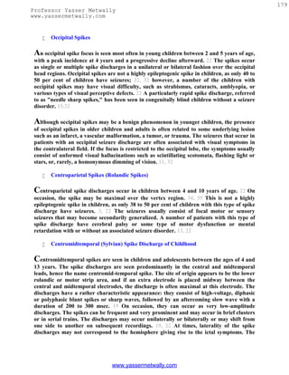 179
Professor Yasser Metwally
www.yassermetwally.com


       Occipital Spikes

 An occipital spike focus is seen most often in young children between 2 and 5 years of age,
 with a peak incidence at 4 years and a progressive decline afterward. 22 The spikes occur
 as single or multiple spike discharges in a unilateral or bilateral fashion over the occipital
 head regions. Occipital spikes are not a highly epileptogenic spike in children, as only 40 to
 50 per cent of children have seizures; 22, 32 however, a number of the children with
 occipital spikes may have visual difficulty, such as strabismus, cataracts, amblyopia, or
 various types of visual perceptive defects. 22 A particularly rapid spike discharge, referred
 to as "needle sharp spikes," has been seen in congenitally blind children without a seizure
 disorder. 15,32

 Although occipital spikes may be a benign phenomenon in younger children, the presence
 of occipital spikes in older children and adults is often related to some underlying lesion
 such as an infarct, a vascular malformation, a tumor, or trauma. The seizures that occur in
 patients with an occipital seizure discharge are often associated with visual symptoms in
 the contralateral field. If the focus is restricted to the occipital lobe, the symptoms usually
 consist of unformed visual hallucinations such as scintillating scotomata, flashing light or
 stars, or, rarely, a homonymous dimming of vision. 11, 32

       Centroparietal Spikes (Rolandic Spikes)

 Centroparietal spike discharges occur in children between 4 and 10 years of age. 22 On
 occasion, the spike may be maximal over the vertex region. 34, 35 This is not a highly
 epileptogenic spike in children, as only 38 to 50 per cent of children with this type of spike
 discharge have seizures. 3, 22 The seizures usually consist of focal motor or sensory
 seizures that may become secondarily generalized. A number of patients with this type of
 spike discharge have cerebral palsy or some type of motor dysfunction or mental
 retardation with or without an associated seizure disorder. 13, 22

       Centromidtemporal (Sylvian) Spike Discharge of Childhood

 Centromidtemporal spikes are seen in children and adolescents between the ages of 4 and
 13 years. The spike discharges are seen predominantly in the central and midtemporal
 leads, hence the name centromid-temporal spike. The site of origin appears to be the lower
 rolandic or motor strip area, and if an extra electrode is placed midway between the
 central and midtemporal electrodes, the discharge is often maximal at this electrode. The
 discharges have a rather characteristic appearance: they consist of high-voltage, diphasic
 or polyphasic blunt spikes or sharp waves, followed by an aftercoming slow wave with a
 duration of 200 to 300 msec. 19 On occasion, they can occur as very low-amplitude
 discharges. The spikes can be frequent and very prominent and may occur in brief clusters
 or in serial trains. The discharges may occur unilaterally or bilaterally or may shift from
 one side to another on subsequent recordings. 19, 22 At times, laterality of the spike
 discharges may not correspond to the hemisphere giving rise to the ictal symptoms. The




                                  www.yassermetwally.com
 