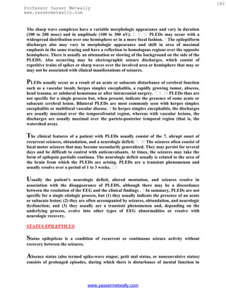 182
Professor Yasser Metwally
www.yassermetwally.com


 The sharp wave complexes have a variable morphologic appearance and vary in duration
 (100 to 200 msec) and in amplitude (100 to 300 uV). 2, 9, 32 PLEDs may occur with a
 widespread distribution over one hemisphere or in a more focal fashion. 7 The epileptiform
 discharges also may vary in morphologic appearance and shift in area of maximal
 emphasis in the same tracing and have a reflection to homologous regions over the opposite
 hemisphere. There is usually an attenuation or slowing of the background on the side of the
 PLEDS. Also occurring may be electrographic seizure discharges, which consist of
 repetitive trains of spikes or sharp waves over the involved area or hemisphere that may or
 may not be associated with clinical manifestations of seizures.

 PLEDs usually occur as a result of an acute or subacute disturbance of cerebral function
 such as a vascular insult, herpes simplex encephalitis, a rapidly growing tumor, abscess,
 head trauma, or subdural hematoma or after intracranial surgery. 7, 9, 28 PLEDs thus are
 not specific for a single process but, when present, indicate the presence of some acute or
 subacute cerebral lesion. Bilateral PLEDs are most commonly seen with herpes simplex
 encephalitis or multifocal vascular disease. 9 In herpes simplex encephalitis, the discharges
 are usually maximal over the temporofrontal region, whereas with vascular lesions, the
 discharges are usually maximal over the parieto-posterior temporal region (that is, the
 watershed area).

 The clinical features of a patient with PLEDs usually consist of the 7, abrupt onset of
 recurrent seizures, obtundation, and a neurologic deficit. 7, 28 The seizures often consist of
 focal motor seizures that may become secondarily generalized. They may persist for several
 days and be difficult to control with anticonvulsants. At times, the seizures may take the
 form of epilepsia partialis continua. The neurologic deficit usually is related to the area of
 the brain from which the PLEDs are arising. PLEDs are a transient phenomenon and
 usually resolve over a period of 1 to 3 weeks. 7,9

 Usually    the patient's neurologic deficit, altered mentation, and seizures resolve in
 association with the disappearance of PLEDS, although there may be a discordance
 between the resolution of the EEG and the clinical findings . 7 In summary, PLEDs are not
 specific for a single etiologic process, but (1) they usually indicate the presence of an acute
 or subacute lesion; (2) they are often accompanied by seizures, obtundation, and neurologic
 dysfunction; and (3) they usually are a transient phenomenon and, depending on the
 underlying process, evolve into other types of EEG abnormalities or resolve with
 neurologic recovery.

 STATUS EPILEPTICUS

 Status  epilepticus is a condition of recurrent or continuous seizure activity without
 recovery between the seizures.

 Absence status (also termed spike-wave stupor, petit mal status, or nonconvulsive status)
 consists of prolonged episodes, during which there is disturbance of mental function in




                                  www.yassermetwally.com
 