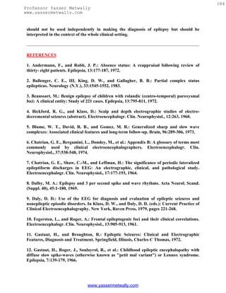 184
Professor Yasser Metwally
www.yassermetwally.com


 should not be used independently in making the diagnosis of epilepsy but should be
 interpreted in the context of the whole clinical setting.



 REFERENCES

 1. Andermann, F., and Robb, J. P.: Absence status: A reappraisal following review of
 thirty- eight patients. Epilepsia, 13:177-187, 1972.

 2. Ballenger, C. E., III, King, D. W., and Gallagher, B. B.: Partial complex status
 epilepticus. Neurology (N.Y.), 33:1545-1552, 1983.

 3. Beaussart, M.: Benign epilepsy of children with rolandic (centro-temporal) paroxysmal
 foci: A clinical entity: Study of 221 cases. Epilepsia, 13:795-811, 1972.

 4. Bickford, R. G., and Klass, D.: Scalp and depth electrographic studies of electro-
 decremental seizures (abstract). Electroencephalogr. Clin. Neurophysiol., 12:263, 1960.

 5. Blume, W. T., David, R. B., and Gomez, M. R.: Generalized sharp and slow wave
 complexes: Associated clinical features and long-term follow-up. Brain, 96:289-306, 1973.

 6. Chatrian, G. E., Bergamini, L., Dondey, M., et al.: Appendix B: A glossary of terms most
 commonly used by clinical electroencephalographers. Electroencephalogr. Clin.
 Neurophysiol., 37:538-548, 1974.

 7. Chatrian, G. E., Shaw, C.-M., and Leffman, H.: The significance of periodic lateralized
 epileptiform discharges in EEG: An electrographic, clinical, and pathological study.
 Electroencephalogr. Clin. Neurophysiol., 17:177-193, 1964.

 8. Dalby, M. A.: Epilepsy and 3 per second spike and wave rhythms. Acta Neurol. Scand.
 (Suppl. 40), 45:1-180, 1969.

 9. Daly, D. D.: Use of the EEG for diagnosis and evaluation of epileptic seizures and
 nonepileptic episodic disorders. In Klass, D. W., and Daly, D. D. (eds.): Current Practice of
 Clinical Electroencephalography. New York, Raven Press, 1979, pages 221-268.

 10. Fegersten, L., and Roger, A.: Frontal epileptogenic foci and their clinical correlations.
 Electroencephalogr. Clin. Neurophysiol., 13:905-913, 1961.

 11. Gastaut, H., and Broughton, R.: Epileptic Seizures: Clinical and Electrographic
 Features, Diagnosis and Treatment. Springfield, Illinois, Charles C Thomas, 1972.

 12. Gastaut, H., Roger, J., Soulayrol, R., et al.: Childhood epileptic encephalopathy with
 diffuse slow spike-waves (otherwise known as "petit mal variant") or Lennox syndrome.
 Epilepsia, 7:139-179, 1966.




                                 www.yassermetwally.com
 