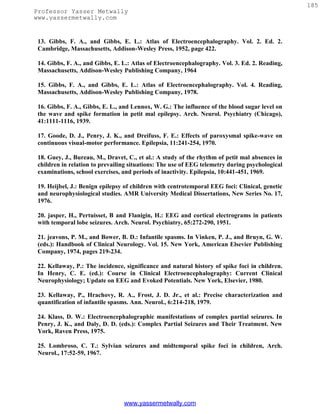 185
Professor Yasser Metwally
www.yassermetwally.com


 13. Gibbs, F. A., and Gibbs, E. L.: Atlas of Electroencephalography. Vol. 2. Ed. 2.
 Cambridge, Massachusetts, Addison-Wesley Press, 1952, page 422.

 14. Gibbs, F. A., and Gibbs, E. L.: Atlas of Electroencephalography. Vol. 3. Ed. 2. Reading,
 Massachusetts, Addison-Wesley Publishing Company, 1964

 15. Gibbs, F. A., and Gibbs, E. L.: Atlas of Electroencephalography. Vol. 4. Reading,
 Massachusetts, Addison-Wesley Publishing Company, 1978.

 16. Gibbs, F. A., Gibbs, E. L., and Lennox, W. G.: The influence of the blood sugar level on
 the wave and spike formation in petit mal epilepsy. Arch. Neurol. Psychiatry (Chicago),
 41:1111-1116, 1939.

 17. Goode, D. J., Penry, J. K., and Dreifuss, F. E.: Effects of paroxysmal spike-wave on
 continuous visual-motor performance. Epilepsia, 11:241-254, 1970.

 18. Guey, J., Bureau, M., Dravet, C., et al.: A study of the rhythm of petit mal absences in
 children in relation to prevailing situations: The use of EEG telemetry during psychological
 examinations, school exercises, and periods of inactivity. Epilepsia, 10:441-451, 1969.

 19. Heijbel, J.: Benign epilepsy of children with centrotemporal EEG foci: Clinical, genetic
 and neurophysiological studies. AMR University Medical Dissertations, New Series No. 17,
 1976.

 20. jasper, H., Pertuisset, B and Flanigin, H.: EEG and cortical electrograms in patients
 with temporal lobe seizures. Arch. Neurol. Psychiatry, 65:272-290, 1951.

 21. jeavons, P. M., and Bower, B. D.: Infantile spasms. In Vinken, P. J., and Bruyn, G. W.
 (eds.): Handbook of Clinical Neurology. Vol. 15. New York, American Elsevier Publishing
 Company, 1974, pages 219-234.

 22. Kellaway, P.: The incidence, significance and natural history of spike foci in children.
 In Henry, C. E. (ed.): Course in Clinical Electroencephalography: Current Clinical
 Neurophysiology; Update on EEG and Evoked Potentials. New York, Elsevier, 1980.

 23. Kellaway, P., Hrachovy, R. A., Frost, J. D. Jr., et al.: Precise characterization and
 quantification of infantile spasms. Ann. Neurol., 6:214-218, 1979.

 24. Klass, D. W.: Electroencephalographic manifestations of complex partial seizures. In
 Penry, J. K., and Daly, D. D. (eds.): Complex Partial Seizures and Their Treatment. New
 York, Raven Press, 1975.

 25. Lombroso, C. T.: Sylvian seizures and midtemporal spike foci in children, Arch.
 Neurol., 17:52-59, 1967.




                                 www.yassermetwally.com
 