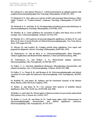 186
Professor Yasser Metwally
www.yassermetwally.com


 26. Ludwig, B. I., and Ajmone Marsan, C.: Clinical ictal patterns in epileptic patients with
 occipital electroencephalographic foci. Neurology (Minneapolis), 25:463-471, 1975.

 27. Markand, 0. N.: Slow spike-wave activity in EEG and associated clinical features: Often
 called "Lennox" or "Lennox-Gastaut" syndrome. Neurology (Minneapolis), 27:746-757,
 1977.

 28. Markand, 0. N., and Daly, D. D.: Pseudoperiodic lateralized paroxysmal discharges in
 electroencephalogram. Neurology (Minneapolis), 21:975-981, 1971.

 29. Maulsby, R. L.: Some guidelines for assessment of spikes and sharp waves in EEG
 tracings. Am. J. Electroencephalogr. Technol., 11:3-16, 1971.

 30. Maulsby, R. L.: EEG patterns of uncertain diagnostic significance. In Klass, D. W., and
 Daly, D. D. (eds.); Current Practice of Clinical Electroencephalography. New York, Raven
 Press, 1979, pages 411-419.

 31. Mayeux, R., and Lueders, H.: Complex partial status epilepticus: Case report and
 proposal for diagnostic criteria. Neurology (Minneapolis), 28:957-961, 1978.

 32. Niedermeyer, E., and da Silva, F. L.: Electroencephalography: Basic Principles,
 Clinical Applications and Related Fields. Baltimore, Urban and Schwarzenberg, 1982.

 33. Neidermeyer, E., and Walker, A. E.: Mesio-frontal                  epilepsy   (abstract).
 Electroencephalogr. Clin. Neurophysiol., 31:104-105, 1971.

 34. Pedley, T. A.: Interictal epileptiform discharges: Discriminating characteristics and
 clinical correlations. Am. J. Electroencephalogr. Technol., 20;101-119, 1980.

 35. Pedley, T. A., Tharp, B. R., and Herman, K. R.: Electroencephalographic and clinical
 correlates of vertex spike foci (abstract). Electroencephalogr. Clin. Neurophysiol., 50:153P,
 1980.

 36. Penfield, W., and jasper, H.: Epilepsy and the Functional Anatomy of the Human
 Brain. Boston, Little, Brown & Company, 1954.

 37. Reiher, J., and Klass, D. W.: Two common EEG patterns of doubtful clinical
 significance. Med. Clin. North Am., 52:933-940, July 1968.

 38. Reiher, J., and Lebel, M.: Wicket spikes: Clinical correlates of a previously undescribed
 EEG pattern. Can. J. Neurol. Sci., 4:39-47, 1977.

 39. Reiher, J., Level, M., and Klass, D. W.: Small sharp spikes (SSS): Reassessment of
 electroencephalographic     characteristics   and      clinical significance (abstract).
 Electroencephalogr. Clin. Neurophysiol., 43:775, 1977.




                                 www.yassermetwally.com
 