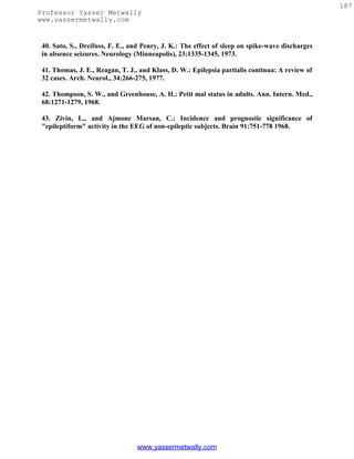 187
Professor Yasser Metwally
www.yassermetwally.com


 40. Sato, S., Dreifuss, F. E., and Penry, J. K.: The effect of sleep on spike-wave discharges
 in absence seizures. Neurology (Minneapolis), 23:1335-1345, 1973.

 41. Thomas, J. E., Reagan, T. J., and Klass, D. W.: Epilepsia partialis continua: A review of
 32 cases. Arch. Neurol., 34:266-275, 1977.

 42. Thompson, S. W., and Greenhouse, A. H.: Petit mal status in adults. Ann. Intern. Med.,
 68:1271-1279, 1968.

 43. Zivin, L., and Ajmone Marsan, C.: Incidence and prognostic significance of
 "epileptiform" activity in the EEG of non-epileptic subjects. Brain 91:751-778 1968.




                                 www.yassermetwally.com
 