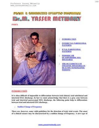 188
Professor Yasser Metwally
www.yassermetwally.com




 INDEX




                                                                 INTRODUCTION

                                                                 INTERICTAL PAROXYSMAL
                                                                  PATTERNS

                                                                 ICTAL PAROXYSMAL
                                                                  PATTERNS

                                                                 PERIODIC OR
                                                                  QUASIPERIODIC EEG
                                                                  DISCHARGE

                                                                 THE OCCURRENCE OF
                                                                  EPILEPTIC DISCHARGE IN
                                                                  HEALTHY NONEPILEPTIC
                                                                  PERSONS




 INTRODUCTION

 It is often difficult of impossible to differentiate between ictal clinical, ictal subclinical and
 interictal EGG discharge. In fact we must acknowledge that there is a gray zone between
 ictal and interictal paroxysmal EEG discharge, the following point help to differentiate
 between ictal and interictal EEG discharge.

       Sudden Change of Frequency

 There are, however, some valid guidelines for the detection of truly ictal events. The onset
 of a clinical seizure may be characterized by a sudden change of frequency. A new type of




                                   www.yassermetwally.com
 