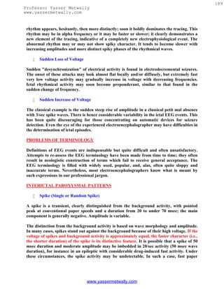 189
Professor Yasser Metwally
www.yassermetwally.com


 rhythm appears, hesitantly, then more distinctly; soon it boldly dominates the tracing. This
 rhythm may be in alpha frequency or it may be faster or slower; it clearly demonstrates a
 new element of the tracing, indicative of a completely new electrophysiological event. The
 abnormal rhythm may or may not show spiky character. It tends to become slower with
 increasing amplitudes and more distinct spiky phases of the rhythmical waves.

       Sudden Loss of Voltage

 Sudden "desynchronization" of electrical activity is found in electrodecremental seizures.
 The onset of these attacks may look almost flat locally and/or diffusely, but extremely fast
 very low voltage activity may gradually increase in voltage with decreasing frequencies.
 Ictal rhythmical activity may soon become preponderant, similar to that found in the
 sudden change of frequency.

       Sudden Increase of Voltage

 The classical example is the sudden steep rise of amplitude in a classical petit mal absence
 with 3/sec spike waves. There is hence considerable variability in the ictal EEG events. This
 has been quite discouraging for those concentrating on automatic devices for seizure
 detection. Even the eye of the experienced electroencephalographer may have difficulties in
 the determination of ictal episodes.

 PROBLEMS OF TERMINOLOGY

 Definitions of EEG events are indispensable but quite difficult and often unsatisfactory.
 Attempts to re-assess the EEG terminology have been made from time to time; they often
 result in neologistic construction of terms which fail to receive general acceptance. The
 EEG terminology is filled with widely used, popular, and, alas, often quite sloppy and
 inaccurate terms. Nevertheless, most electroencephalographers know what is meant by
 such expressions in our professional jargon.

 INTERICTAL PAROXYSMAL PATTERNS

       Spike (Single or Random Spike)

 A spike is a transient, clearly distinguished from the background activity, with pointed
 peak at conventional paper speeds and a duration from 20 to under 70 msec; the main
 component is generally negative. Amplitude is variable.

 The distinction from the background activity is based on wave morphology and amplitude.
 In many cases, spikes stand out against the background because of their high voltage. If the
 voltage of spikes and background activity is approximately equal, the faster character (i.e.,
 the shorter duration) of the spike is its distinctive feature. It is possible that a spike of 50
 msec duration and moderate amplitude may be imbedded in 20/sec activity (50 msec wave
 duration), for instance in an epileptic with considerable drug-induced fast activity. Under
 these circumstances, the spike activity may be undetectable. In such a case, fast paper




                                  www.yassermetwally.com
 