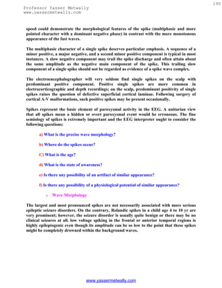 190
Professor Yasser Metwally
www.yassermetwally.com


 speed could demonstrate the morphological features of the spike (multiphasic and more
 pointed character with a dominant negative phase) in contrast with the more monotonous
 appearance of the fast waves.

 The multiphasic character of a single spike deserves particular emphasis. A sequence of a
 minor positive, a major negative, and a second minor positive component is typical in most
 instances. A slow negative component may trail the spike discharge and often attain about
 the same amplitude as the negative main component of the spike. This trailing slow
 component of a single spike should not be regarded as evidence of a spike wave complex.

 The electroencephalographer will very seldom find single spikes on the scalp with
 predominant positive component. Positive single spikes are more common in
 electrocorticographic and depth recordings; on the scalp, predominant positivity of single
 spikes raises the question of defective superficial cortical laminae. Following surgery of
 cortical A-V malformations, such positive spikes may be present occasionally.

 Spikes represent the basic element of paroxysmal activity in the EEG. A unitarian view
 that all spikes mean a hidden or overt paroxysmal event would be erroneous. The fine
 semiology of spikes is extremely important and the EEG interpreter ought to consider the
 following questions:

        a) What is the precise wave morphology?

        b) Where do the spikes occur?

        C) What is the age?

        d) What is the state of awareness?

        e) Is there any possibility of an artifact of similar appearance?

        f) Is there any possibility of a physiological potential of similar appearance?

           o   Wave Morphology

 The largest and most pronounced spikes are not necessarily associated with more serious
 epileptic seizure disorders. On the contrary, Rolandic spikes in a child age 4 to 10 yr are
 very prominent; however, the seizure disorder is usually quite benign or there may be no
 clinical seizures at all. low voltage spiking in the frontal or anterior temporal regions is
 highly epileptogenic even though its amplitude can be so low to the point that these spikes
 might be completely drowned within the background waves.




                                  www.yassermetwally.com
 