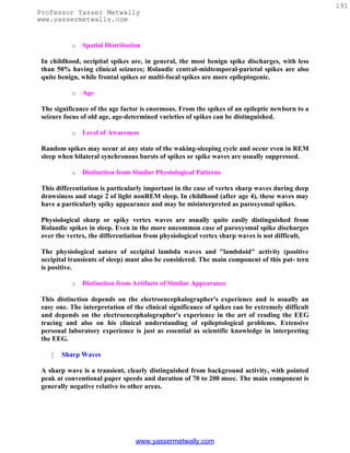 191
Professor Yasser Metwally
www.yassermetwally.com


           o   Spatial Distribution

 In childhood, occipital spikes are, in general, the most benign spike discharges, with less
 than 50% having clinical seizures; Rolandic central-midtemporal-parietal spikes are also
 quite benign, while frontal spikes or multi-focal spikes are more epileptogenic.

           o   Age

 The significance of the age factor is enormous. From the spikes of an epileptic newborn to a
 seizure focus of old age, age-determined varieties of spikes can be distinguished.

           o   Level of Awareness

 Random spikes may occur at any state of the waking-sleeping cycle and occur even in REM
 sleep when bilateral synchronous bursts of spikes or spike waves are usually suppressed.

           o   Distinction from Similar Physiological Patterns

 This differentiation is particularly important in the case of vertex sharp waves during deep
 drowsiness and stage 2 of light nonREM sleep. In childhood (after age 4), these waves may
 have a particularly spiky appearance and may be misinterpreted as paroxysmal spikes.

 Physiological sharp or spiky vertex waves are usually quite easily distinguished from
 Rolandic spikes in sleep. Even in the more uncommon case of paroxysmal spike discharges
 over the vertex, the differentiation from physiological vertex sharp waves is not difficult,

 The physiological nature of occipital lambda waves and "lambdoid" activity (positive
 occipital transients of sleep) must also be considered. The main component of this pat- tern
 is positive.

           o   Distinction from Artifacts of Similar Appearance

 This distinction depends on the electroencephalographer's experience and is usually an
 easy one. The interpretation of the clinical significance of spikes can be extremely difficult
 and depends on the electroencephalographer's experience in the art of reading the EEG
 tracing and also on his clinical understanding of epileptological problems. Extensive
 personal laboratory experience is just as essential as scientific knowledge in interpreting
 the EEG.

       Sharp Waves

 A sharp wave is a transient, clearly distinguished from background activity, with pointed
 peak at conventional paper speeds and duration of 70 to 200 msec. The main component is
 generally negative relative to other areas.




                                  www.yassermetwally.com
 