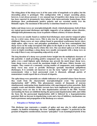 192
Professor Yasser Metwally
www.yassermetwally.com


 The rising phase of the sharp wave is of the same order of magnitude as in spikes, but the
 descending phase is prolonged. This configuration with a steeper ascending phase,
 however, is not always present. A very unusual type of repetitive slow sharp wave activity
 has been reported in prematurely born infants with intraventricular hemorrhage; these
 discharges show predominantly positive polarity and are recorded mainly over the
 Rolandic region. The maximum of this activity is sometimes found over the vertex.

 Spikes and sharp waves are neurophysiologically closely related phenomena; both of them
 are typical paroxysmal discharges and highly suggestive of an epileptic seizure disorder,
 although both phenomena may occur in patients without a history of seizure disorder.

 Sharp waves are usually found as random focal discharges; most anterior temporal spikes
 are, in a strict sense, sharp waves. This is also true for most benign Rolandic spikes of
 childhood. Sharp waves are more seldom found in generalized synchronous bursts where
 single spikes, spike waves, and polyspikes predominate. It has been contemplated that
 sharp waves on the scalp correspond with spikes in the depth or on the cortex. Combined
 depth and scalp recording clearly refutes this view. One can detect spikes as well as sharp
 waves in depth recordings; a deep sharp wave usually corresponds with a sharp wave on
 the scalp if there is any corresponding scalp activity at all.

 The long duration of a sharp wave permits better insight into the multiphasic character of
 this potential. A small preceding positive component may be very fast and qualify as a
 spike; even a small biphasic spike discharge may precede the much larger sharp wave.
 Some sharp waves even exceed the maximum length of 200 msec. Others become very
 complex. They consist of a constantly varying number of components; such compounded
 sharp waves may occur as periodic discharges (periodic lateralized epileptiform
 discharges). It is certainly not incorrect to use the term "spikes" and "sharp waves"
 synonymously when a local paroxysmal event is discussed, although purists of
 nomenclature would regard this as a breach of etiquette.

 The spike/sharp wave potentials are reliable indicators of a potential seizure focus because
 they result from the characteristic neurophysiological event "the paroxysmal
 depolarization shift" (PDS). This phenomenon consists of thousands of neurons
 simultaneously undergoing large depolarization with superimposed action potentials. Both
 synaptic events and intrinsic cellular currents have been implicated in this process. EEG
 spikes/sharp waves are due to the slow depolarization currents in the PDS. Neurons
 surrounding the focus are inhibited during the paroxysmal depolarization shift, and within
 the focus the the paroxysmal depolarization shift is followed by a hyperpolarization
 potential. Both an increase in depolarizing events and a loss of inhibitory mechanisms can
 lead to persistence and propagation of the discharge as a seizure.

       Polyspikes or Multiple Spikes

 This discharge type represents a complex of spikes and may also be called polyspike
 complex. In modern terminology, the term "multiple spike complex" is preferred on the
 grounds of linguistic considerations, because "polyspikes" is an etymological hybrid. It has




                                 www.yassermetwally.com
 