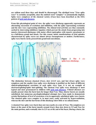 195
Professor Yasser Metwally
www.yassermetwally.com


 are seldom used these days and should be discouraged. The abridged term "3/sec spike
 wave" is certainly acceptable, since the omitted word "complex" is automatically implied.
 Spike wave complexes of the classical variety (3/sec) have been described as the EEG
 pattern of petit mal absences.

 From this physiological point of view, the spike/ wave discharge apparently represents an
 alternating succession of excitation and inhibition, with the spike representing excitation
 and the slow wave representing inhibition. The clinical ictal activities are thus constantly
 curbed by intervening inhibitory impulses which prevent the attack from progressing into
 massive downward discharges with motor effects (polyspikes with massive myoclonus) or
 to a full-blown grand mal attack. For this reason, motor manifestations of ictal episodes
 characterized by spike waves are almost always inconspicuous or modest. Furthermore,
 spike wave bursts rarely proceed into grand mal convulsions.




                                                                 Figure 2 The 3             c/s
                                                                 spike/wave discharge.




 The distinction between classical (3/sec), slow (2-2.5/ sec), and fast (4/sec) spike wave
 complexes and the smaller 6/sec spike wave discharge is justified on the basis of different
 clinical-epileptological correlates of each spike wave type; it is not an example of
 electroencephalographic hair-splitting. The classical 3/sec spike wave discharge is most
 typical and most pronounced in children with petit mal absences. Clinical absences are
 usually present when the burst lasts for longer than 5 sec. Thus, shorter bursts are usually
 subclinical, but numerous psychophysiological attempts have been made to demonstrate
 certain fluctuations of level of awareness even in apparently subclinical spike wave bursts.
 The classical spike wave complex is, in most cases, easily activated by hyperventilation,
 whereas the slow and the fast forms of this discharge show little or no enhancement.

 A classical 3/sec spike wave burst does not run exactly at a rate of 3/sec. The complexes are
 faster at the onset of the burst (mostly around 4/sec), then slow down to 3.5 and 3/sec for
 the main portion, and eventually slow to 2.5/ see at the end of the burst. During a burst, the




                                  www.yassermetwally.com
 