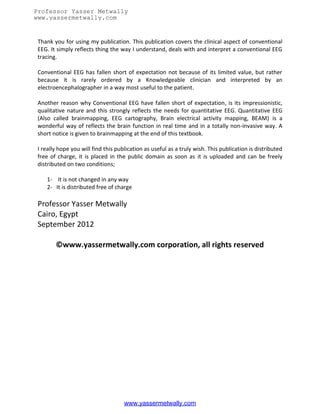 Professor Yasser Metwally
www.yassermetwally.com
                                   Index | Cover page | Web site

 Thank you for using my publication. This publication covers the clinical aspect of conventional
 EEG. It simply reflects thing the way I understand, deals with and interpret a conventional EEG
 tracing.

 Conventional EEG has fallen short of expectation not because of its limited value, but rather
 because it is rarely ordered by a Knowledgeable clinician and interpreted by an
 electroencephalographer in a way most useful to the patient.

 Another reason why Conventional EEG have fallen short of expectation, is its impressionistic,
 qualitative nature and this strongly reflects the needs for quantitative EEG. Quantitative EEG
 (Also called brainmapping, EEG cartography, Brain electrical activity mapping, BEAM) is a
 wonderful way of reflects the brain function in real time and in a totally non-invasive way. A
 short notice is given to brainmapping at the end of this textbook.

 I really hope you will find this publication as useful as a truly wish. This publication is distributed
 free of charge, it is placed in the public domain as soon as it is uploaded and can be freely
 distributed on two conditions;

    1- It is not changed in any way
    2- It is distributed free of charge

 Professor Yasser Metwally
 Cairo, Egypt
 September 2012

        ©www.yassermetwally.com corporation, all rights reserved




                                     www.yassermetwally.com
 