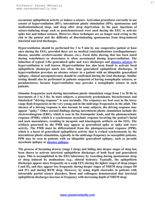 17
Professor Yasser Metwally
www.yassermetwally.com


 accentuate epileptiform activity or induce a seizure. Activation procedures currently in use
 consist of hyperventilation (HV), intermittent photic stimulation (IPS), spontaneous and
 medicationinduced sleep, and sleep after sleep deprivation. In the past, injections of
 seizure-inducing drugs such as pentylenetetrazol were used during the EEG to activate
 spike foci and induce seizures. However, these techniques are no longer used owing to the
 risk to the patient and the difficulty of discriminating spontaneous from drug-induced
 interictal and ictal discharges.

 Hyperventilation should be performed for 3 to 5 min by any cooperative patient at least
 once during the EEG, provided there are no medical contraindications (cardiopulmonary
 disease, unstable cerebrovascular disease, etc.). Focal delta slowing that has been noted
 during wakefulness or drowsiness is often accentuated during hyperventilation. The
 induction of typical 3-Hz generalized spike and wave discharges and absence seizures by
 hyperventilation is well known. Hyperventilation has also been found to activate focal
 epileptiform discharges much less often than generalized epileptiform discharges. If
 hyperventilation provokes an absence seizure in a patient with an idiopathic generalized
 epilepsy, clinical unresponsiveness should be confirmed during the ictal discharge. Similar
 testing should also be performed in patients suspected of having nonepileptic seizures, or
 pseudoseizures, because hyperventilation may provoke a nonepileptic seizure in such
 patients.

 Stimulus frequencies used during intermittent photic stimulation range from 1 to 20 Hz in
 increments of 2 to 3 Hz. In most subjects, a posteriorly predominant, bisynchronous and
 timelocked "driving response" is seen normally. The responses are best seen in the lower
 range flash frequencies in the very young and in the midrange frequencies in the adult. The
 absence of a driving response is also normal. In some subjects, the driving response may
 appear "spiky." Other normal findings during intermittent photic stimulation include the
 electroretinogram (ERG), which is seen in the frontopolar leads, and the photomyoclonic
 response (PMR), which is a synchronous myoclonic response involving the patient's facial
 and neck musculature, resulting in myogenic and kinesiogenic artifacts on the EEG. The
 artifacts generated by the PMR may appear as generalized spike or spike and wave
 activity. The PMR must be differentiated from the photoparoxysmal response (PPR),
 which is a burst of generalized epileptiform activity that is evoked synchronously by the
 intermittent photic stimulation, typically in the midrange frequency in susceptible patients,
 PPR may be seen in patients with an idiopathic generalized epilepsy, such as juvenile
 myoclonic epilepsy or absence epilepsy.

 The process of becoming drowsy (stage I sleep) and falling into deeper stages of sleep has
 been shown to activate interictal epileptiform discharges of both focal and generalized
 types. This is accomplished in the EEG laboratory by recording during spontaneous sleep
 or sleep induced by medications (e.g., chloral hydrate). Typically, the epileptiform
 discharges appear more frequently on a scalp EEG during the lighter stages of sleep (stages
 I and II), and they appear less frequently during deeper stages of NREM sleep (stages III
 and IV) and during REM sleep. However, by using depth electrodes in patients with
 intractable partial seizure disorders, Rossi and colleagues demonstrated that interictal
 epileptiform discharges increase in frequency with increasing depth of NREM sleep.




                                 www.yassermetwally.com
 