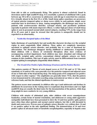 205
Professor Yasser Metwally
www.yassermetwally.com


 from side to side or synchronously firing. The pattern is almost exclusively found in
 drowsiness and/or light nonREM sleep. It is essentially a pattern of adulthood with a peak
 between age 30 to 60 yr; occurrence in adolescence and old age is somewhat less common.
 It is virtually absent in the first 10 yr of life. Small sharp spikes sometimes are precursors
 of typical anterior temporal spikes or sharp waves which, in such patients, simply occur
 somewhat later in drowsiness or sleep. Among nonepileptics, the discharges may occur in
 patients with cerebrovascular disorder, syncopal attacks, and psychiatric problems
 especially in patients with manic-depressive illness. A rather high prevalence of small sharp
 spikes is seen in presumed normal adult control subjects, reaching 7.9% in the range from
 40 to 49 years and it must be stressed that this pattern is nonspecific should not be
 regarded as an abnormality.

       Needle-like Occipital Spikes of the Blind

 Spike discharges of a particularly fast and needle-like character develop over the occipital
 region in most congenitally blind children. These spikes are completely innocuous,
 unrelated to epileptic seizure disorder, and probably due to a state of functional de-
 afferentation. The discharges disappear during childhood or adolescence. Congenitally
 blind children with a history of retrolental fibroplasia often show evidence of
 accompanying cerebral impairment. Such children may show abundant and widespread
 but chiefly occipital spike activity; concomitant clinical epileptic seizures are fairly
 common in this condition. This type of spike activity must be differentiated from transient
 occipital spiking in nonepileptic congenitally blind children.

       The 14 and 6/Sec Positive Spike Discharge (Fourteen and Six Positive Bursts)

 This pattern consists of "Bursts of arch shaped waves at 13-17 Hz and/ or 5-7 Hz, most
 commonly at 14 and/or 6 Hz, seen generally over the posterior temporal and adjacent areas
 of one or both sides of the head during sleep. The sharp peaks of its component are positive
 with respect to other regions." The amplitudes are generally below 75 liv, that the pattern
 is best demonstrated by referential recording using contralateral ear lobes or other remote
 reference leads, and that the clinical significance is controversial.

 The pattern occurs most commonly in children after age 4 and adolescents and declines in
 adulthood. Its occurrence in the waking state is exceptional; deep drowsiness and very light
 nonREM sleep are usually the ideal states for the documentation of the pattern, while deep
 sleep might be more conducive in very young children.

 Children with attacks of abdominal pain, older children with severe nonmigrainous
 headaches, certain forms of mental retardation, and adolescent or young adult aggressive
 sociopathic individuals have been presumed to show the 14 and 6/sec positive spike pattern
 more often than other patients and normal control subjects, but this is still shrouded in
 doubt and controversy. Proven cases of epileptic seizure disorder very seldom show 14 and
 6/ sec positive spikes as the only significant finding. The demonstration of 14 and 6/sec
 positive spikes in advanced states of metabolic encephalopathies, especially in hepatic coma




                                  www.yassermetwally.com
 