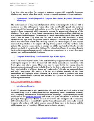 206
Professor Yasser Metwally
www.yassermetwally.com


 is an interesting exception. For completely unknown reasons, this essentially innocuous
 discharge may appear when slow activity becomes extremely pronounced in such patients.

       Psychomotor Variant (Rhythmical Temporal Theta Bursts, Rhythmic Midtemporal
        Discharges)

 The pattern consists of long runs of rhythmical activity in the range of 5 to 6.5/sec with a
 maximum over the midtemporal region, often with considerable spread into posterior
 temporal, anterior temporal, and occipital areas. The theta activity shows a well defined
 negative sharp component which apparently stresses the paroxysmal character of the
 discharge. These trains of sharp theta waves may occur in a unilateral, bilateral shifting, or
 synchronous distribution type. The duration of a single run usually exceeds 10 see and may
 reach 1 min or more. Very often, the first run is noted in early drowsiness; in deep
 drowsiness and light sleep, the pattern tends to disappear. Patients with rhythmical theta
 bursts show shortened periods of REM sleep and also, to a lesser degree, of slow sleep in
 nocturnal sleep studies at the expense of long drowsy periods with the rhythmic theta
 pattern. The pattern occurs mainly in younger or middle-aged adults; it is also seen in
 adolescents, but it is exceptional in children. The clinical significance is not clear. Despite
 its strongly paroxysmal appearance, its epileptogenic properties seem to be very low; most
 patients have no history of clinical seizures.

       Temporal Minor Sharp Transients of Old Age. Wicket Spikes

 Runs of mixed activity (with delta, theta, and alpha frequency) over anterior temporal and
 midtemporal regions are often interspersed with sharp transients and sometimes with
 frank spikes and sharp waves. These runs may be recorded in the waking state, in
 drowsiness (most commonly), and in light sleep. In the latter, spike activity may become
 fairly rhythmical in brief bursts known as "wicket spikes". Despite an occasional sharp
 and spiky appearance, this pattern is in the overwhelming majority of the cases
 unassociated with epileptic seizure disorder. It is usually found in patients with some
 degree of cerebrovascular disorder and therefore is a pattern of older or sometimes
 middle-aged individuals.

 ICTAL PAROXYSMAL PATTERNS

       Introductory Remarks

 Ictal EEG patterns may be a) a prolongation of a well defined interictal pattern which
 becomes ictal by virtue of its long duration (thus augmenting impact on neuronal function)
 or b) completely different from preceding interictal discharges. A typical example for the
 former case is the petit mal absences with short 3/sec spike wave bursts as interictal and
 prolonged 3/sec spike wave bursts as ictal phenomena. The emergence of a completely
 different ictal pattern is exemplified by partial forms of seizures (for instance, by cases of
 temporal lobe epilepsy with typical anterior temporal sharp waves in the interval and the
 sudden appearance of completely different patterns during a seizure.




                                  www.yassermetwally.com
 