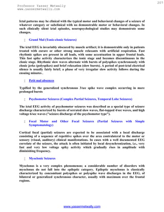 207
Professor Yasser Metwally
www.yassermetwally.com


 Ictal patterns may be clinical with the typical motor and behavioral changes of a seizure of
 whatever category or subclinical with no demonstrable motor or behavioral changes. In
 such clinically silent ictal episodes, neuropsychological studies may demonstrate some
 changes.

       Grand Mal (Tonic-clonic Seizures)

 The ictal EEG is invariably obscured by muscle artifact; it is demonstrable only in patients
 treated with curare or other strong muscle relaxants with artificial respiration. Fast
 rhythmic spikes are present in all leads, with some accentuation in upper frontal leads.
 This fast spike activity characterizes the tonic stage and becomes discontinuous in the
 clonic stage. Rhythmic slow waves alternate with bursts of polyspikes synchronously with
 clonic jerks (polyspikes) and brief relaxation (slow bursts). A period of post-ictal electrical
 silence is usually fairly brief; a phase of very irregular slow activity follows during the
 ensuing minutes .

       Petit mal absences

 Typified by the generalized synchronous 3/sec spike wave complex occurring in more
 prolonged bursts

       Psychomotor Seizures (Complex Partial Seizures, Temporal Lobe Seizures)

 The ictal EEG activity of psychomotor seizures was described as a special type of seizure
 discharge characterized by bursts of serrated slow waves, flat-topped 4/sec waves, and high
 voltage 6/sec waves ("seizure discharge of the psychomotor type").

       Focal Motor and         Other   Focal   Seizures    (Partial   Seizures   with   Simple
        Symptomatology)

 Cortical focal (partial) seizures are expected to be associated with a local discharge
 consisting of a sequence of repetitive spikes over the area contralateral to the motor or
 sensory (visual, auditory) clinical manifestations. In cases with a well documented EEG
 correlate of the seizure, the attack is often initiated by local desynchronization, i.e., very
 fast and very low voltage spiky activity which gradually rises in amplitude with
 diminishing frequency.

       Myoclonic Seizures

 Myoclonus is a very complex phenomenon; a considerable number of disorders with
 myoclonus do not fall into the epileptic category. Epileptic myoclonus is classically
 characterized by concomitant polyspikes or polyspike wave discharges in the EEG, of
 bilateral or generalized synchronous character, usually with maximum over the frontal
 regions.




                                  www.yassermetwally.com
 