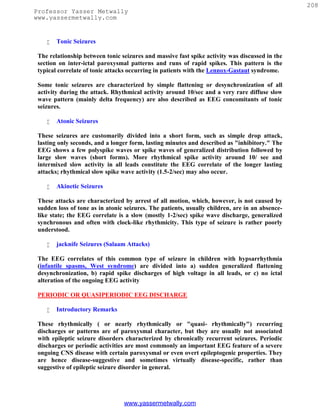 208
Professor Yasser Metwally
www.yassermetwally.com


       Tonic Seizures

 The relationship between tonic seizures and massive fast spike activity was discussed in the
 section on inter-ictal paroxysmal patterns and runs of rapid spikes. This pattern is the
 typical correlate of tonic attacks occurring in patients with the Lennox-Gastaut syndrome.

 Some tonic seizures are characterized by simple flattening or desynchronization of all
 activity during the attack. Rhythmical activity around 10/sec and a very rare diffuse slow
 wave pattern (mainly delta frequency) are also described as EEG concomitants of tonic
 seizures.

       Atonic Seizures

 These seizures are customarily divided into a short form, such as simple drop attack,
 lasting only seconds, and a longer form, lasting minutes and described as "inhibitory." The
 EEG shows a few polyspike waves or spike waves of generalized distribution followed by
 large slow waves (short forms). More rhythmical spike activity around 10/ see and
 intermixed slow activity in all leads constitute the EEG correlate of the longer lasting
 attacks; rhythmical slow spike wave activity (1.5-2/sec) may also occur.

       Akinetic Seizures

 These attacks are characterized by arrest of all motion, which, however, is not caused by
 sudden loss of tone as in atonic seizures. The patients, usually children, are in an absence-
 like state; the EEG correlate is a slow (mostly 1-2/sec) spike wave discharge, generalized
 synchronous and often with clock-like rhythmicity. This type of seizure is rather poorly
 understood.

       jacknife Seizures (Salaam Attacks)

 The EEG correlates of this common type of seizure in children with hypsarrhythmia
 (infantile spasms, West syndrome) are divided into a) sudden generalized flattening
 desynchronization, b) rapid spike discharges of high voltage in all leads, or c) no ictal
 alteration of the ongoing EEG activity

 PERIODIC OR QUASIPERIODIC EEG DISCHARGE

       Introductory Remarks

 These rhythmically ( or nearly rhythmically or "quasi- rhythmically") recurring
 discharges or patterns are of paroxysmal character, but they are usually not associated
 with epileptic seizure disorders characterized by chronically recurrent seizures. Periodic
 discharges or periodic activities are most commonly an important EEG feature of a severe
 ongoing CNS disease with certain paroxysmal or even overt epileptogenic properties. They
 are hence disease-suggestive and sometimes virtually disease-specific, rather than
 suggestive of epileptic seizure disorder in general.




                                 www.yassermetwally.com
 