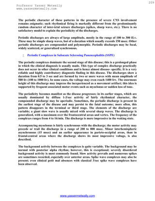 209
Professor Yasser Metwally
www.yassermetwally.com


 The periodic character of these patterns in the presence of severe CNS involvement
 remains enigmatic; such rhythmical firing is markedly different from the predominantly
 random character of inter-ictal seizure discharges (spikes, sharp wave, etc.). There is no
 satisfactory model to explain the periodicity of the discharges.

 Periodic discharges are always of large amplitude, mostly in the range of 100 to 300 ILv.
 These may be simple sharp waves, but of a duration which usually exceeds 150 msec. Other
 periodic discharges are compounded and polymorphic. Periodic discharges may be focal,
 widely scattered, or generalized synchronous.

       Periodic Complexes in Subacute Sclerosing Panencephalitis (SSPE)

 The periodic complexes dominate the second stage of this disease; this is a prolonged phase
 in which the clinical diagnosis is usually made. This type of complex discharge practically
 does not occur in other clinical conditions and is hence almost disease- specific. It is a very
 reliable and highly contributory diagnostic finding in this disease. The discharges show a
 duration from 0.5 to 3 see and are formed by two or more waves with mean amplitude of
 500 liv (100 to 1000 liv). In some cases, the voltage may even reach 1400 Irv. The enormous
 height of this discharge may impress the inexperienced as a movement artifact; this idea is
 supported by frequent associated motor events such as myoclonus or sudden loss of tone.

 The periodicity becomes manifest as the disease progresses; in its earlier stages, which are
 usually dominated by diffuse 1-3/sec activity of fairly rhythmical character, the
 compounded discharge may be aperiodic. Sometimes, the periodic discharge is present in
 the earliest stage of the disease and may persist to the fatal outcome; more often, this
 pattern disappears in the terminal or third stage. The elements of the discharge are
 variable; a giant slow wave is usually mixed with several sharp waves. The discharge is
 generalized, with a maximum over the frontocentral areas and vertex. The frequency of the
 complexes ranges from 4 to 16/min. The discharge is more impressive in the waking state.

 Accompanying myoclonus is fairly synchronous with the discharge; the motor activity may
 precede or trail the discharge in a range of 200 to 800 msec. Minor interhemispheric
 asynchronous (15 msec) and an earlier appearance in parieto-occipital areas, than in
 frontal-central areas where the discharge shows its most impressive voltage, is also
 described.

 The background activity between the complexes is quite variable. The background may be
 normal with posterior alpha rhythm; however, this is exceptional; severely disordered
 background activity is most commonly found. Slow activity prevails and numerous spikes
 are sometimes recorded, especially over anterior areas. Spike wave complexes may also be
 present; even clinical petit mal absences with classical 3/sec spike wave complexes have
 been observed.




                                  www.yassermetwally.com
 