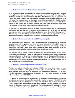 210
Professor Yasser Metwally
www.yassermetwally.com


       Periodic Complexes in Herpes Simplex Encephalitis

 In an earlier stage, local mostly unilateral temporal polymorphic delta waves are the most
 striking feature, but soon large sharp waves emerge over the most affected region. These
 discharges usually fire at intervals from 2 to 4 sec. The discharge may be quite slow and
 exceed 1000 msec; consider that a sharp wave is defined as having a duration from 70 to
 150 msec. The amplitudes are in the range from 100 to about 500 liv. Similar periodic
 sharp discharges have been demonstrated in neonatal herpes simplex encephalitis. In the
 course of the disease, the originally regional discharge tends to become generalized
 synchronous; asynchronous bilateral discharges may also occur.

 In contrast with the complexes found in SSPE, the periodic discharge of herpes simplex
 encephalitis is of short periodicity, with the greatest intervals of 4 sec or less; this criterion
 is always met in the herpes simplex discharge. In some cases, the periodic discharge can be
 detected only when almost daily repeat records are carried out. This explains the fact that
 periodic discharges are not reported in all cases of herpes simplex encephalitis.

       Periodic Discharges in Jakob-Creutzfeldt Encephalopathy

 The periodic discharge consists of a sharp wave or a sharp triphasic complex of 100 to 300
 msec duration with a repetition rate of 0.5 to 2/sec or intervals of 500 to 2000 msec. The
 discharges occur against a severely disordered background of activity, mostly in
 generalized synchrony. Some cases show unilateral onset with discharges over one
 hemisphere or lateralized to one hemisphere for several days or weeks.

 The periodic activity usually shows a maximum over the anterior region, except for the
 Heidenhain form which has a posterior maximum; in this special form, cortical blindness is
 a common feature. In sleep, the periodic discharges tend to disappear. The absence of
 periodic discharges after 10 wk of illness militates against Jakob-Creutzfeldt disease.
 Myoclonus is a typical clinical feature of this encephalopathy. The periodic patterns may or
 may not be associated with myoclonus.

       Periodic Lateralized Epileptiform Discharges (PLED)

 Periodic Lateralized Epileptiform Discharges (PLED) may occur in a variety of acute
 neurological conditions. This pattern is most often associated with acute cerebral
 infarctions but may also occur in neoplastic and inflammatory pathology. As to acute
 vascular pathology, watershed-type infarctions are the most common structural
 substratum in patients with PLED.

 PLED may be simple and large sharp waves or complex (compounded) discharges with
 mixed spiky and slower elements. The amplitudes usually lie around 100 to 300 @v, but
 may be occasionally much higher. The firing rate may be as fast as 3/sec or as slow as
 12/sec. The discharge is found over the maximally involved area and the local background
 activity is almost always severely disordered. The focal maximum is customarily located
 over the boundary zone between middle and posterior cerebral arteries and thus over the




                                   www.yassermetwally.com
 