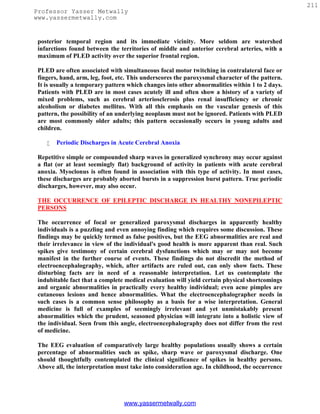 211
Professor Yasser Metwally
www.yassermetwally.com


 posterior temporal region and its immediate vicinity. More seldom are watershed
 infarctions found between the territories of middle and anterior cerebral arteries, with a
 maximum of PLED activity over the superior frontal region.

 PLED are often associated with simultaneous focal motor twitching in contralateral face or
 fingers, hand, arm, leg, foot, etc. This underscores the paroxysmal character of the pattern.
 It is usually a temporary pattern which changes into other abnormalities within 1 to 2 days.
 Patients with PLED are in most cases acutely ill and often show a history of a variety of
 mixed problems, such as cerebral arteriosclerosis plus renal insufficiency or chronic
 alcoholism or diabetes mellitus. With all this emphasis on the vascular genesis of this
 pattern, the possibility of an underlying neoplasm must not be ignored. Patients with PLED
 are most commonly older adults; this pattern occasionally occurs in young adults and
 children.

       Periodic Discharges in Acute Cerebral Anoxia

 Repetitive simple or compounded sharp waves in generalized synchrony may occur against
 a flat (or at least seemingly flat) background of activity in patients with acute cerebral
 anoxia. Myoclonus is often found in association with this type of activity. In most cases,
 these discharges are probably aborted bursts in a suppression burst pattern. True periodic
 discharges, however, may also occur.

 THE OCCURRENCE OF EPILEPTIC DISCHARGE IN HEALTHY NONEPILEPTIC
 PERSONS

 The occurrence of focal or generalized paroxysmal discharges in apparently healthy
 individuals is a puzzling and even annoying finding which requires some discussion. These
 findings may be quickly termed as false positives, but the EEG abnormalities are real and
 their irrelevance in view of the individual's good health is more apparent than real. Such
 spikes give testimony of certain cerebral dysfunctions which may or may not become
 manifest in the further course of events. These findings do not discredit the method of
 electroencephalography, which, after artifacts are ruled out, can only show facts. These
 disturbing facts are in need of a reasonable interpretation. Let us contemplate the
 indubitable fact that a complete medical evaluation will yield certain physical shortcomings
 and organic abnormalities in practically every healthy individual; even acne pimples are
 cutaneous lesions and hence abnormalities. What the electroencephalographer needs in
 such cases is a common sense philosophy as a basis for a wise interpretation. General
 medicine is full of examples of seemingly irrelevant and yet unmistakably present
 abnormalities which the prudent, seasoned physician will integrate into a holistic view of
 the individual. Seen from this angle, electroencephalography does not differ from the rest
 of medicine.

 The EEG evaluation of comparatively large healthy populations usually shows a certain
 percentage of abnormalities such as spike, sharp wave or paroxysmal discharge. One
 should thoughtfully contemplated the clinical significance of spikes in healthy persons.
 Above all, the interpretation must take into consideration age. In childhood, the occurrence




                                 www.yassermetwally.com
 