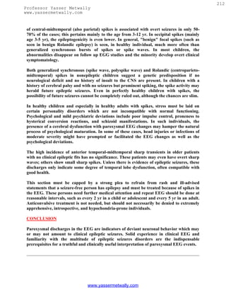 212
Professor Yasser Metwally
www.yassermetwally.com


 of central-midtemporal (also parietal) spikes is associated with overt seizures in only 50-
 70% of the cases; this pertains mainly to the age from 3-12 yr. In occipital spikes (mainly
 age 3-5 yr), the epileptogenicity is even lower. In general, "benign" focal spikes (such as
 seen in benign Rolandic epilepsy) is seen, in healthy individual, much more often than
 generalized synchronous bursts of spikes or spike waves. In most children, the
 abnormalities disappear on follow up EGG studies and the minority develop overt clinical
 symptomatology.

 Both generalized synchronous (spike wave, polyspike wave) and Rolandic (centroparieto-
 midtemporal) spikes in nonepileptic children suggest a genetic predisposition if no
 neurological deficit and no history of insult to the CNS are present. In children with a
 history of cerebral palsy and with no seizures but prominent spiking, the spike activity may
 herald future epileptic seizures. Even in perfectly healthy children with spikes, the
 possibility of future seizures cannot be completely ruled out, although the chances are slim.

 In healthy children and especially in healthy adults with spikes, stress must be laid on
 certain personality disorders which are not incompatible with normal functioning.
 Psychological and mild psychiatric deviations include poor impulse control, proneness to
 hysterical conversion reactions, and schizoid manifestations. In such individuals, the
 presence of a cerebral dysfunction with paroxysmal EEG changes may hamper the natural
 process of psychological maturation. In some of these cases, head injuries or infections of
 moderate severity might have prompted or facilitated the EEG changes as well as the
 psychological deviations.

 The high incidence of anterior temporal-midtemporal sharp transients in older patients
 with no clinical epileptic fits has no significance. These patients may even have overt sharp
 waves; others show small sharp spikes. Unless there is evidence of epileptic seizures, these
 discharges only indicate some degree of temporal lobe dysfunction, often compatible with
 good health.

 This section must be capped by a strong plea to refrain from rash and ill-advised
 statements that a seizure-free person has epilepsy and must be treated because of spikes in
 the EEG. These persons need further medical attention and repeat EEG should be done at
 reasonable intervals, such as every 2 yr in a child or adolescent and every 5 yr in an adult.
 Anticonvulsive treatment is not needed, but should not necessarily be denied to extremely
 apprehensive, introspective, and hypochondria-prone individuals.

 CONCLUSION

 Paroxysmal discharges in the EEG are indicators of deviant neuronal behavior which may
 or may not amount to clinical epileptic seizures. Solid experience in clinical EEG and
 familiarity with the multitude of epileptic seizures disorders are the indispensable
 prerequisites for a truthful and clinically useful interpretation of paroxysmal EEG events.




                                 www.yassermetwally.com
 