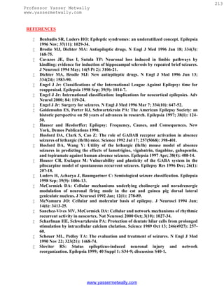 213
Professor Yasser Metwally
www.yassermetwally.com


 REFERENCES

      Benbadis SR, Luders HO: Epileptic syndromes: an underutilized concept. Epilepsia
       1996 Nov; 37(11): 1029-34.
      Brodie MJ, Dichter MA: Antiepileptic drugs. N Engl J Med 1996 Jan 18; 334(3):
       168-75.
      Cavazos JE, Das I, Sutula TP: Neuronal loss induced in limbic pathways by
       kindling: evidence for induction of hippocampal sclerosis by repeated brief seizures.
       J Neurosci 1994 May; 14(5 Pt 2): 3106-21.
      Dichter MA, Brodie MJ: New antiepileptic drugs. N Engl J Med 1996 Jun 13;
       334(24): 1583-90.
      Engel J Jr: Classifications of the International League Against Epilepsy: time for
       reappraisal. Epilepsia 1998 Sep; 39(9): 1014-7.
      Engel J Jr: International classification: implications for neocortical epilepsies. Adv
       Neurol 2000; 84: 119-24.
      Engel J Jr: Surgery for seizures. N Engl J Med 1996 Mar 7; 334(10): 647-52.
      Goldensohn ES, Porter RJ, Schwartzkroin PA: The American Epilepsy Society: an
       historic perspective on 50 years of advances in research. Epilepsia 1997; 38(1): 124-
       50.
      Hauser and Hesdorffer: Epilepsy: Frequency, Causes, and Consequences. New
       York, Demos Publications 1990.
      Hosford DA, Clark S, Cao Z: The role of GABAB receptor activation in absence
       seizures of lethargic (lh/lh) mice. Science 1992 Jul 17; 257(5068): 398-401.
      Hosford DA, Wang Y: Utility of the lethargic (lh/lh) mouse model of absence
       seizures in predicting the effects of lamotrigine, vigabatrin, tiagabine, gabapentin,
       and topiramate against human absence seizures. Epilepsia 1997 Apr; 38(4): 408-14.
      Houser CR, Esclapez M: Vulnerability and plasticity of the GABA system in the
       pilocarpine model of spontaneous recurrent seizures. Epilepsy Res 1996 Dec; 26(1):
       207-18.
      Luders H, Acharya J, Baumgartner C: Semiological seizure classification. Epilepsia
       1998 Sep; 39(9): 1006-13.
      McCormick DA: Cellular mechanisms underlying cholinergic and noradrenergic
       modulation of neuronal firing mode in the cat and guinea pig dorsal lateral
       geniculate nucleus. J Neurosci 1992 Jan; 12(1): 278-89.
      McNamara JO: Cellular and molecular basis of epilepsy. J Neurosci 1994 Jun;
       14(6): 3413-25.
      Sanchez-Vives MV, McCormick DA: Cellular and network mechanisms of rhythmic
       recurrent activity in neocortex. Nat Neurosci 2000 Oct; 3(10): 1027-34.
      Scharfman HE, Schwartzkroin PA: Protection of dentate hilar cells from prolonged
       stimulation by intracellular calcium chelation. Science 1989 Oct 13; 246(4927): 257-
       60.
      Scheuer ML, Pedley TA: The evaluation and treatment of seizures. N Engl J Med
       1990 Nov 22; 323(21): 1468-74.
      Sloviter RS: Status epilepticus-induced neuronal injury and network
       reorganization. Epilepsia 1999; 40 Suppl 1: S34-9; discussion S40-1.




                                www.yassermetwally.com
 