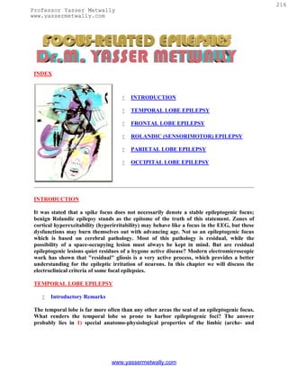 216
Professor Yasser Metwally
www.yassermetwally.com




 INDEX



                                        INTRODUCTION

                                        TEMPORAL LOBE EPILEPSY

                                        FRONTAL LOBE EPILEPSY

                                        ROLANDIC (SENSORIMOTOR) EPILEPSY

                                        PARIETAL LOBE EPILEPSY

                                        OCCIPITAL LOBE EPILEPSY




 INTRODUCTION

 It was stated that a spike focus does not necessarily denote a stable epileptogenic focus;
 benign Rolandic epilepsy stands as the epitome of the truth of this statement. Zones of
 cortical hyperexcitability (hyperirritability) may behave like a focus in the EEG, but these
 dysfunctions may burn themselves out with advancing age. Not so an epileptogenic focus
 which is based on cerebral pathology. Most of this pathology is residual, while the
 possibility of a space-occupying lesion must always be kept in mind. But are residual
 epileptogenic lesions quiet residues of a bygone active disease? Modern electromicroscopic
 work has shown that "residual" gliosis is a very active process, which provides a better
 understanding for the epileptic irritation of neurons. In this chapter we will discuss the
 electroclinical criteria of some focal epilepsies.

 TEMPORAL LOBE EPILEPSY

       Introductory Remarks

 The temporal lobe is far more often than any other areas the seat of an epileptogenic focus.
 What renders the temporal lobe so prone to harbor epileptogenic foci? The answer
 probably lies in 1) special anatomo-physiological properties of the limbic (arche- and




                                 www.yassermetwally.com
 