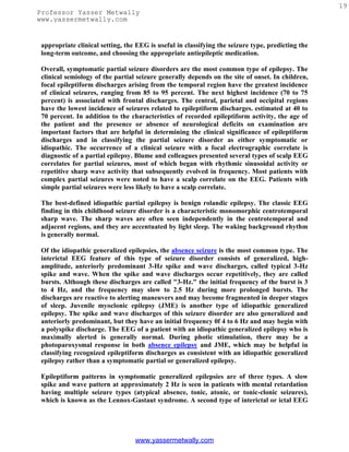19
Professor Yasser Metwally
www.yassermetwally.com


 appropriate clinical setting, the EEG is useful in classifying the seizure type, predicting the
 long-term outcome, and choosing the appropriate antiepileptic medication.

 Overall, symptomatic partial seizure disorders are the most common type of epilepsy. The
 clinical semiology of the partial seizure generally depends on the site of onset. In children,
 focal epileptiform discharges arising from the temporal region have the greatest incidence
 of clinical seizures, ranging from 85 to 95 percent. The next highest incidence (70 to 75
 percent) is associated with frontal discharges. The central, parietal and occipital regions
 have the lowest incidence of seizures related to epileptiform discharges. estimated at 40 to
 70 percent. In addition to the characteristics of recorded epileptiform activity, the age of
 the patient and the presence or absence of neurological deficits on examination are
 important factors that are helpful in determining the clinical significance of epileptiform
 discharges and in classifying the partial seizure disorder as either symptomatic or
 idiopathic. The occurrence of a clinical seizure with a focal electrographic correlate is
 diagnostic of a partial epilepsy. Blume and colleagues presented several types of scalp EEG
 correlates for partial seizures, most of which began with rhythmic sinusoidal activity or
 repetitive sharp wave activity that subsequently evolved in frequency. Most patients with
 complex partial seizures were noted to have a scalp correlate on the EEG. Patients with
 simple partial seizures were less likely to have a scalp correlate.

 The best-defined idiopathic partial epilepsy is benign rolandic epilepsy. The classic EEG
 finding in this childhood seizure disorder is a characteristic monomorphic centrotemporal
 sharp wave. The sharp waves are often seen independently in the centrotemporal and
 adjacent regions, and they are accentuated by light sleep. The waking background rhythm
 is generally normal.

 Of the idiopathic generalized epilepsies, the absence seizure is the most common type. The
 interictal EEG feature of this type of seizure disorder consists of generalized, high-
 amplitude, anteriorly predominant 3-Hz spike and wave discharges, called typical 3-Hz
 spike and wave. When the spike and wave discharges occur repetitively, they are called
 bursts. Although these discharges are called "3-Hz." the initial frequency of the burst is 3
 to 4 Hz, and the frequency may slow to 2.5 Hz during more prolonged bursts. The
 discharges are reactive to alerting maneuvers and may become fragmented in deeper stages
 of sleep. Juvenile myoclonic epilepsy (JME) is another type of idiopathic generalized
 epilepsy. The spike and wave discharges of this seizure disorder are also generalized and
 anteriorly predominant, but they have an initial frequency 0f 4 to 6 Hz and may begin with
 a polyspike discharge. The EEG of a patient with an idiopathic generalized epilepsy who is
 maximally alerted is generally normal. During photic stimulation, there may be a
 photoparoxysmal response in both absence epilepsy and JME, which may be helpful in
 classifying recognized epileptiform discharges as consistent with an idiopathic generalized
 epilepsy rather than a symptomatic partial or generalized epilepsy.

 Epileptiform patterns in symptomatic generalized epilepsies are of three types. A slow
 spike and wave pattern at approximately 2 Hz is seen in patients with mental retardation
 having multiple seizure types (atypical absence, tonic, atonic, or tonic-clonic seizures),
 which is known as the Lennox-Gastaut syndrome. A second type of interictal or ictal EEG




                                  www.yassermetwally.com
 