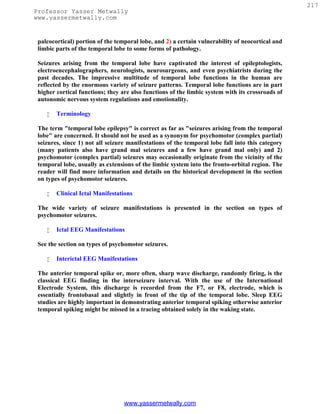 217
Professor Yasser Metwally
www.yassermetwally.com


 palcocortical) portion of the temporal lobe, and 2) a certain vulnerability of neocortical and
 limbic parts of the temporal lobe to some forms of pathology.

 Seizures arising from the temporal lobe have captivated the interest of epileptologists,
 electroencephalographers, neurologists, neurosurgeons, and even psychiatrists during the
 past decades. The impressive multitude of temporal lobe functions in the human are
 reflected by the enormous variety of seizure patterns. Temporal lobe functions are in part
 higher cortical functions; they are also functions of the limbic system with its crossroads of
 autonomic nervous system regulations and emotionality.

       Terminology

 The term "temporal lobe epilepsy" is correct as far as "seizures arising from the temporal
 lobe" are concerned. It should not be used as a synonym for psychomotor (complex partial)
 seizures, since 1) not all seizure manifestations of the temporal lobe fall into this category
 (many patients also have grand mal seizures and a few have grand mal only) and 2)
 psychomotor (complex partial) seizures may occasionally originate from the vicinity of the
 temporal lobe, usually as extensions of the limbic system into the fronto-orbital region. The
 reader will find more information and details on the historical development in the section
 on types of psychomotor seizures.

       Clinical Ictal Manifestations

 The wide variety of seizure manifestations is presented in the section on types of
 psychomotor seizures.

       Ictal EEG Manifestations

 See the section on types of psychomotor seizures.

       Interictal EEG Manifestations

 The anterior temporal spike or, more often, sharp wave discharge, randomly firing, is the
 classical EEG finding in the interseizure interval. With the use of the International
 Electrode System, this discharge is recorded from the F7, or F8, electrode, which is
 essentially frontobasal and slightly in front of the tip of the temporal lobe. Sleep EEG
 studies are highly important in demonstrating anterior temporal spiking otherwise anterior
 temporal spiking might be missed in a tracing obtained solely in the waking state.




                                  www.yassermetwally.com
 
