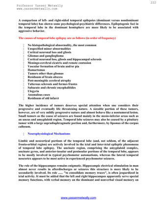 222
Professor Yasser Metwally
www.yassermetwally.com


 A comparison of left- and right-sided temporal epilepsies (dominant versus nondominant
 temporal lobe) has shown some psychological-psychiatric differences. Epileptogenic foci in
 the temporal lobe in the dominant hemisphere are more likely to be associated with
 aggressive behavior.

 The causes of temporal lobe epilepsy are as follows (in order of frequency)

       No histopathological abnormality, the most common
       Unspecified minor abnormalities
       Cortical neuronal loss and gliosis
       Gliomas and ganglioglioma
       Cortical neuronal loss, gliosis and hippocampal sclerosis
       Meningo-cerebral cicatrix and remote contusion
       Vascular formation of brain and/or pia
       Hamartomas
       Tumors other than gliomas
       Residuum of brain abscess
       Post-meningitic cerebral atrophy
       Tuberous sclerosis and formes frustes
       Subacute and chronic encephalitides
       Ulegyria
       Anomalous cases
       Residuum of old infarct

 The higher incidence of tumors deserves special attention when one considers their
 progressive and eventually life threatening nature. A sizeable portion of these tumors,
 however, are of very mildly progressive nature and almost behave like a nontumoral lesion.
 Small tumors as the cause of seizures are found mainly in the mesio-inferior areas such as
 an uncus and amygdaloid region. Temporal lobe seizures may also be caused by a pituitary
 tumor with a large supradiaphragmatic portion and, furthermore, by lipomas of the corpus
 callosum.

       Neurophysiological Mechanisms

 Limbic and neocortical portions of the temporal lobe (and, not seldom, of the adjacent
 fronto-orbital region) are actively involved in the ictal and inter-ictal epileptic phenomena
 of temporal lobe epilepsy. The uncinate region, comprising the amygdaloid complex,
 uncinate gyrus, and anterior-insular and peninsular portions of the temporal lobe, appears
 to be mostly involved in typical psychomotor automatisms, whereas the lateral temporal
 neocortex appears to be most active in experienced psychomotor seizures.

 The role of the hippocampus remains enigmatic. Hippocampic electrical stimulation in man
 almost never results in afterdischarges or seizures this structure is more likely to be
 secondarily involved. Its role ...... "to consolidate memory traces", is often jeopardized in
 ictal activity. It must be added that the left and right hippocampus apparently serve special
 memory functions, with verbal memory on the dominant and nonverbal visual memory on




                                 www.yassermetwally.com
 