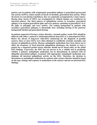 20
Professor Yasser Metwally
www.yassermetwally.com


 pattern seen in patients with symptomatic generalized epilepsy is generalized paroxysmal
 fast activity (GPFA), which consists of bursts of rhythmic, generalized beta activity. When
 the bursts are seen during wakefulness, they are commonly accompanied by a tonic seizure.
 During sleep. bursts of GPFA not accompanied by clinical changes are considered an
 interictal pattern. The third pattern of epileptiform activity in secondary generalized
 epilepsy is an atypical generalized spike and wave pattern, consisting of generalized 3 to 6-
 Hz spike or polyspike and wave activity. The waking background in patients with
 secondary generalized epilepsies is abnormally slow, including slowing of the posterior
 background rhythm and generalized slowing.

 In patients suspected of having a seizure disorder, a normal routine, awake EEG should be
 followed with either a natural or medication-induced sleep EEG or a sleep-deprived EEG.
 Before the advent of long-term video-EEG monitoring for the diagnosis of possible
 seizures, three or more EEGs were often obtained to confidently conclude normality and
 absence of epileptiform activity. Because antiepileptic medications have been shown not to
 affect the frequency of focal interictal epileptiform discharges, the decision to treat a
 patient for a suspected partial seizure disorder should not be based solely on the initial
 EEG findings. Conversely, the EEG has not proven to be a reliable tool in predicting
 whether a patient's antiepileptic medication can be discontinued. In patients with an
 idiopathic generalized epilepsy, treatment with appropriate antiepileptic medication may
 eliminate all interictal epileptiform activity on the EEG. Therefore, the decision to
 discontinue an antiepileptic medication in a patient with a seizure disorder should be based
 on the type, etiology and response to medications of the seizures and not on interictal EEG
 findings.




                                 www.yassermetwally.com
 