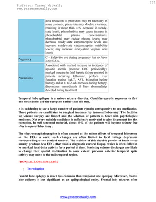 232
Professor Yasser Metwally
www.yassermetwally.com



                       dose-reduction of phenytoin may be necessary in
                       some patients; phenytoin may double clearance,
                       resulting in more than 45% decrease in steady-
                       state levels; phenobarbital may cause increase in
                       phenobarbital        plasma       concentrations;
                       phenobarbital may reduce plasma levels; may
                       decrease steady-state carbamazepine levels and
                       increase steady-state carbamazepine metabolite
                       levels; may increase steady-state valproic acid
                       levels
                       C - Safety for use during pregnancy has not been
 Pregnancy
                       established.
                       Associated with marked increase in incidence of
                       aplastic anemia (monitor CBC periodically);
                       marked increase in fatal hepatic failure reported in
                       patients receiving felbamate; perform liver
 Precautions
                       function testing (ALT, AST, bilirubin) before
                       therapy and at 1- to 2-wk intervals during therapy;
                       discontinue immediately if liver abnormalities
                       detected during treatment

 Temporal lobe epilepsy is a serious seizure disorder. Good therapeutic responses to first
 line medications are the exception rather than the rule.

 It is saddening to see a large number of patients remain unresponsive to any medication.
 These patients are candidates for surgical treatment by temporal lobectomy. The facilities
 for seizure surgery are limited and the selection of patients is beset with psychological
 problems. Not every suitable candidate is sufficiently motivated to give his consent for this
 operation. In well screened material, about 40% of the patients will become seizure-free
 after temporal lobectomy .

 The electroencephalographer is often amazed at the minor effects of temporal lobectomy
 on the EEG as such; such changes are often limited to local voltage depression
 corresponding to the cortical removal. The excision of this sizeable portion of brain tissue
 usually produces less EEG effect than a diagnostic cortical biopsy, which is often followed
 by marked local delta activity for a period of time. Persisting seizure discharges are likely
 to change their spatial distribution to some extent; previous anterior temporal spike
 activity may move to the midtemporal region.

 FRONTAL LOBE EPILEPSY

       Introduction

 Frontal lobe epilepsy is much less common than temporal lobe epilepsy. Moreover, frontal
 lobe epilepsy is less significant as an epileptological entity. Frontal lobe seizures often




                                   www.yassermetwally.com
 