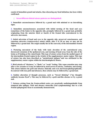 233
Professor Yasser Metwally
www.yassermetwally.com


 consist of immediate grand mal attacks, thus obscuring any focal initiation, has been widely
 confirmed.

       Seven different clinical seizure patterns are distinguished:

 1. Immediate unconsciousness followed by a grand mal with minimal or no lateralizing
 signs.

 2. Immediate unconsciousness associated with initial turning of the head and eyes
 (sometimes of the body) to the opposite side, promptly followed by a grand mal, probably
 originating from the anterior third or fourth of the frontal lobe contralateral to the
 adversive movement.

 3. Initial adversion of head and eyes to the opposite side, preserved consciousness, and
 conscious adversive (contraversive) attack which, after 5 to 20 sec may or may not be
 followed by a grand mal. The origin usually lies in the convexity of the intermediate frontal
 region.

 4. Posturing movement of the body with tonic elevation of the contralateral arm,
 downward extension of the ipsilateral arm, and turning of head away from the side of the
 lesion as if looking at the raised hand. This type of seizure arises from the medial aspect of
 the intermediate frontal region in the vicinity of the supplementary motor region. This type
 of seizure has also been described as "mesiofrontal epilepsy"and was attributed to the
 supplementary motor region within the interhemispheric fissure.

 5. Brief attacks of "dizziness," a "flush," or "weak" feeling. This vague sensation may stop
 after a few seconds or it may be followed by brief arrest of activity, confusion, and staring.
 This attack imitates the petit mal absence clinically and even electroencephalographically.
 In contrast with true petit mal absences, these attacks may be followed by a grand mal.

 6. Sudden alteration of thought processes, such as "forced thinking" ("my thoughts
 suddenly became fixed"). This may be followed by a petit mal-like absence or by a grand
 mal.

 7. Seizures arising from the fronto-orbital cortex are practically undistinguishable from
 temporal lobe epilepsy. Petit mal absence status-like ictal symptomatology due to a left
 frontal epileptogenic focus is occasionally demonstrated.




                                  www.yassermetwally.com
 