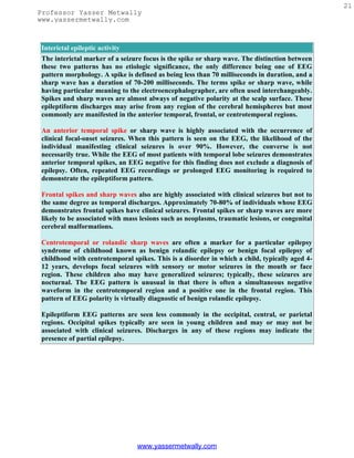 21
Professor Yasser Metwally
www.yassermetwally.com



Interictal epileptic activity
The interictal marker of a seizure focus is the spike or sharp wave. The distinction between
these two patterns has no etiologic significance, the only difference being one of EEG
pattern morphology. A spike is defined as being less than 70 milliseconds in duration, and a
sharp wave has a duration of 70-200 milliseconds. The terms spike or sharp wave, while
having particular meaning to the electroencephalographer, are often used interchangeably.
Spikes and sharp waves are almost always of negative polarity at the scalp surface. These
epileptiform discharges may arise from any region of the cerebral hemispheres but most
commonly are manifested in the anterior temporal, frontal, or centrotemporal regions.

An anterior temporal spike or sharp wave is highly associated with the occurrence of
clinical focal-onset seizures. When this pattern is seen on the EEG, the likelihood of the
individual manifesting clinical seizures is over 90%. However, the converse is not
necessarily true. While the EEG of most patients with temporal lobe seizures demonstrates
anterior temporal spikes, an EEG negative for this finding does not exclude a diagnosis of
epilepsy. Often, repeated EEG recordings or prolonged EEG monitoring is required to
demonstrate the epileptiform pattern.

Frontal spikes and sharp waves also are highly associated with clinical seizures but not to
the same degree as temporal discharges. Approximately 70-80% of individuals whose EEG
demonstrates frontal spikes have clinical seizures. Frontal spikes or sharp waves are more
likely to be associated with mass lesions such as neoplasms, traumatic lesions, or congenital
cerebral malformations.

Centrotemporal or rolandic sharp waves are often a marker for a particular epilepsy
syndrome of childhood known as benign rolandic epilepsy or benign focal epilepsy of
childhood with centrotemporal spikes. This is a disorder in which a child, typically aged 4-
12 years, develops focal seizures with sensory or motor seizures in the mouth or face
region. These children also may have generalized seizures; typically, these seizures are
nocturnal. The EEG pattern is unusual in that there is often a simultaneous negative
waveform in the centrotemporal region and a positive one in the frontal region. This
pattern of EEG polarity is virtually diagnostic of benign rolandic epilepsy.

Epileptiform EEG patterns are seen less commonly in the occipital, central, or parietal
regions. Occipital spikes typically are seen in young children and may or may not be
associated with clinical seizures. Discharges in any of these regions may indicate the
presence of partial epilepsy.




                                www.yassermetwally.com
 