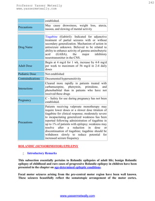 242
Professor Yasser Metwally
www.yassermetwally.com



                     established.
                     May cause drowsiness, weight loss, ataxia,
 Precautions
                     nausea, and slowing of mental activity

                     Tiagabine (Gabitril)- Indicated for adjunctive
                     treatment of partial seizures with or without
                     secondary generalization. Mechanism of action in
 Drug Name           antiseizure unknown. Believed to be related to
                     ability to enhance activity of gamma aminobutyric
                     acid      (GABA),       the     major   inhibitory
                     neurotransmitter in the CNS.
                     Begin at 4 mg/d for 1 wk, increase by 4-8 mg/d
 Adult Dose          per week to maximum of 56 mg/d in 2-4 daily
                     doses
 Pediatric Dose      Not established
 Contraindications   Documented hypersensitivity
                     Cleared more rapidly in patients treated with
                     carbamazepine, phenytoin, primidone, and
 Interactions
                     phenobarbital than in patients who have not
                     received these drugs
                     C - Safety for use during pregnancy has not been
 Pregnancy
                     established.
                     Patients receiving valproate monotherapy may
                     require lower doses or a slower dose titration of
                     tiagabine for clinical response; moderately severe
                     to incapacitating generalized weakness has been
                     reported following administration of tiagabine in
 Precautions
                     up to 1% of patients with epilepsy; weakness may
                     resolve after a reduction in dose or
                     discontinuation of tiagabine; tiagabine should be
                     withdrawn slowly to reduce potential for
                     increased seizure frequency

 ROLANDIC (SENSORIMOTOR) EPILEPSY

       Introductory Remarks

 This subsection essentially pertains to Rolandic epilepsies of adult life; benign Rolandic
 epilepsy of childhood and rare cases of progressive Rolandic epilepsy in children have been
 presented in the chapter on age-determined epileptic conditions.

 Focal motor seizures arising from the pre-central motor region have been well known.
 These seizures beautifully reflect the somatotopic arrangement of the motor cortex.




                                    www.yassermetwally.com
 