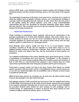 243
Professor Yasser Metwally
www.yassermetwally.com


 Jackson (1870) made a clear distinction between seizures starting with twitching of facial
 and glossal muscles and those starting with finger, hand, or foot movements of the opposite
 side.

 The somatotopic arrangement of the motor cortex must not be conceived of as a mosaic in
 which the smallest focus of epileptic irritation will give rise to contralateral twitching of
 extremely small corresponding muscular segments. In other words, there does not seem to
 be full equality among the cortical segments. Areas with a large cortical-Rolandic
 representation also have low thresholds for electrical stimulation (index finger, thumb,
 then face and foot). This is probably also true for the less commonly focal sensory seizures
 arising from the post-central gyrus.

       Clinical-ictal Manifestations

 Clonic twitching of contralateral muscle segments with preserved consciousness is the
 principal manifestation of Cortical motor Rolandic epilepsy. This clonic activity may a)
 remain localized, b) spread over the rest of the contralateral half of the body, and c)
 eventually culminate in a grand mal seizure. The spread of clonic activity from one body
 region to another is widely known as "Jacksonian march".

 Focal Rolandic motor seizures usually last from 10 see to several minutes. Attacks
 exceeding a duration of 30 min must be regarded as a focal motor status or even as
 epilepsia partialis continua or Koshevnikov syndrome. Most attacks started in the hand,
 followed by mouth, arm, fingers, foot, face, and leg. Involvement of trunk muscles was
 uncommon.

 As to epileptic manifestations of the sensory Rolandic cortex (post-central gurus), a variety
 of paresthesias or dysesthesias have been observed. "Formication," or the sensation of
 running ants, is the most common symptom, followed by numbness, pain, and sensations of
 heat or cold. Pain as a sensoricortical ictal symptom is more common than one would
 expect from experimental data concerning pain perception and the post-central gyrus.

 Focal motor or sensory attacks can stop at any stage. Sensory focal attacks are usually
 quickly associated with focal motor activity. Uncontaminated sensory cortical seizures are
 so rare that one should thoroughly rule out possibilities such as ischemic cerebral attacks
 or peripheral neuritic pain.

 Bilateral focal motor seizures are extremely rare. In such cases, the clonic motions spread
 from one side gradually to the other half of the body.

 Post-epileptic paralysis (Todd's paralysis) has been known since the original observations
 of Todd (1856). Post-ictal paresis of the ictally involved muscle segments has been thought
 to be caused by metabolic exhaustion but, in recent years, the concept of active inhibition
 has prevailed. Postictal motor deficits are more common in active pathology such as
 vascular lesions, AV malformations, or tumors. In general, these motor deficits are more
 common in children and last for minutes, hours, or a few days.




                                 www.yassermetwally.com
 