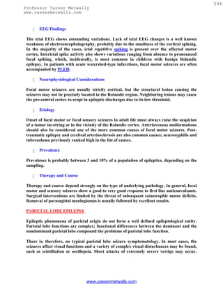 244
Professor Yasser Metwally
www.yassermetwally.com


       EEG Findings

 The ictal EEG shows astounding variations. Lack of ictal EEG changes is a well known
 weakness of electroencephalography, probably due to the smallness of the cortical spiking.
 In the majority of the cases, ictal repetitive spiking is present over the affected motor
 cortex. Interictal spike activity also shows variations ranging from absence to pronounced
 focal spiking, which, incidentally, is most common in children with benign Rolandic
 epilepsy. In patients with acute watershed-type infarctions, focal motor seizures are often
 accompanied by PLED.

       Neurophysiological Considerations

 Focal motor seizures are usually strictly cortical, but the structural lesion causing the
 seizures may not be precisely located in the Rolandic region. Neighboring lesions may cause
 the pre-central cortex to erupt in epileptic discharges due to its low threshold.

       Etiology

 Onset of focal motor or focal sensory seizures in adult life must always raise the suspicion
 of a tumor involving or in the vicinity of the Rolandic cortex. Arteriovenous malformations
 should also be considered one of the more common causes of focal motor seizures. Post-
 traumatic epilepsy and cerebral arteriosclerosis are also common causes; neurosyphilis and
 tuberculoma previously ranked high in the list of causes.

       Prevalence

 Prevalence is probably between 3 and 10% of a population of epileptics, depending on the
 sampling.

       Therapy and Course

 Therapy and course depend strongly on the type of underlying pathology. In general, focal
 motor and sensory seizures show a good to very good response to first line anticonvulsants.
 Surgical interventions are limited by the threat of subsequent catastrophic motor deficits.
 Removal of parasagittal meningiomas is usually followed by excellent results.

 PARIETAL LOBE EPILEPSY

 Epileptic phenomena of parietal origin do not form a well defined epileptological entity.
 Parietal lobe functions are complex; functional differences between the dominant and the
 nondominant parietal lobe compound the problems of parietal lobe function.

 There is, therefore, no typical parietal lobe seizure symptomatology. In most cases, the
 seizures affect visual functions and a variety of complex visual disturbances may be found,
 such as scintillation or oscillopsia. Short attacks of extremely severe vertigo may occur.




                                 www.yassermetwally.com
 