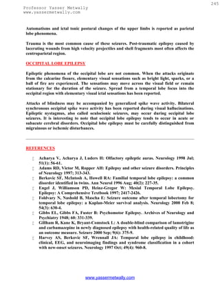 245
Professor Yasser Metwally
www.yassermetwally.com


 Automatisms and ictal tonic postural changes of the upper limbs is reported as parietal
 lobe phenomena.

 Trauma is the most common cause of these seizures. Post-traumatic epilepsy caused by
 lacerating wounds from high velocity projectiles and shell fragments most often affects the
 centroparietal region.

 OCCIPITAL LOBE EPILEPSY

 Epileptic phenomena of the occipital lobe are not common. When the attacks originate
 from the calcarine fissure, elementary visual sensations such as bright light, sparks, or a
 ball of fire are experienced. The sensations may move across the visual field or remain
 stationary for the duration of the seizure. Spread from a temporal lobe focus into the
 occipital region with elementary visual ictal sensations has been reported.

 Attacks of blindness may be accompanied by generalized spike wave activity. Bilateral
 synchronous occipital spike wave activity has been reported during visual hallucinations.
 Epileptic nystagmus, also called oculocionic seizures, may occur during occipital lobe
 seizures. It is interesting to note that occipital lobe epilepsy tends to occur in acute or
 subacute cerebral disorders. Occipital lobe epilepsy must be carefully distinguished from
 migrainous or ischemic disturbances.



 REFERENCES

       Acharya V, Acharya J, Luders H: Olfactory epileptic auras. Neurology 1998 Jul;
        51(1): 56-61.
       Adams RD, Victor M, Ropper AH: Epilepsy and other seizure disorders. Principles
        of Neurology 1997; 313-343.
       Berkovic SF, McIntosh A, Howell RA: Familial temporal lobe epilepsy: a common
        disorder identified in twins. Ann Neurol 1996 Aug; 40(2): 227-35.
       Engel J, Williamson PD, Heinz-Gregor W: Mesial Temporal Lobe Epilepsy.
        Epilepsy: A Comprehensive Textbook 1997; 2417-2426.
       Foldvary N, Nashold B, Mascha E: Seizure outcome after temporal lobectomy for
        temporal lobe epilepsy: a Kaplan-Meier survival analysis. Neurology 2000 Feb 8;
        54(3): 630-4.
       Gibbs EL, Gibbs FA, Fuster B: Psychomotor Epilepsy. Archives of Neurology and
        Psychiatry 1948; 60: 331-339.
       Gillham R, Kane K, Bryant-Comstock L: A double-blind comparison of lamotrigine
        and carbamazepine in newly diagnosed epilepsy with health-related quality of life as
        an outcome measure. Seizure 2000 Sep; 9(6): 375-9.
       Harvey AS, Berkovic SF, Wrennall JA: Temporal lobe epilepsy in childhood:
        clinical, EEG, and neuroimaging findings and syndrome classification in a cohort
        with new-onset seizures. Neurology 1997 Oct; 49(4): 960-8.




                                 www.yassermetwally.com
 