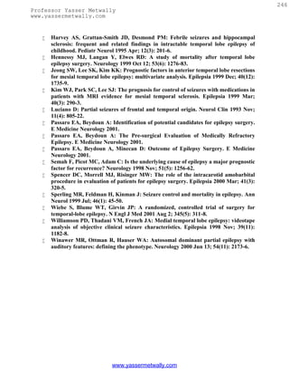 246
Professor Yasser Metwally
www.yassermetwally.com


      Harvey AS, Grattan-Smith JD, Desmond PM: Febrile seizures and hippocampal
       sclerosis: frequent and related findings in intractable temporal lobe epilepsy of
       childhood. Pediatr Neurol 1995 Apr; 12(3): 201-6.
      Hennessy MJ, Langan Y, Elwes RD: A study of mortality after temporal lobe
       epilepsy surgery. Neurology 1999 Oct 12; 53(6): 1276-83.
      Jeong SW, Lee SK, Kim KK: Prognostic factors in anterior temporal lobe resections
       for mesial temporal lobe epilepsy: multivariate analysis. Epilepsia 1999 Dec; 40(12):
       1735-9.
      Kim WJ, Park SC, Lee SJ: The prognosis for control of seizures with medications in
       patients with MRI evidence for mesial temporal sclerosis. Epilepsia 1999 Mar;
       40(3): 290-3.
      Luciano D: Partial seizures of frontal and temporal origin. Neurol Clin 1993 Nov;
       11(4): 805-22.
      Passaro EA, Beydoun A: Identification of potential candidates for epilepsy surgery.
       E Medicine Neurology 2001.
      Passaro EA, Beydoun A: The Pre-surgical Evaluation of Medically Refractory
       Epilepsy. E Medicine Neurology 2001.
      Passaro EA, Beydoun A, Minecan D: Outcome of Epilepsy Surgery. E Medicine
       Neurology 2001.
      Semah F, Picot MC, Adam C: Is the underlying cause of epilepsy a major prognostic
       factor for recurrence? Neurology 1998 Nov; 51(5): 1256-62.
      Spencer DC, Morrell MJ, Risinger MW: The role of the intracarotid amobarbital
       procedure in evaluation of patients for epilepsy surgery. Epilepsia 2000 Mar; 41(3):
       320-5.
      Sperling MR, Feldman H, Kinman J: Seizure control and mortality in epilepsy. Ann
       Neurol 1999 Jul; 46(1): 45-50.
      Wiebe S, Blume WT, Girvin JP: A randomized, controlled trial of surgery for
       temporal-lobe epilepsy. N Engl J Med 2001 Aug 2; 345(5): 311-8.
      Williamson PD, Thadani VM, French JA: Medial temporal lobe epilepsy: videotape
       analysis of objective clinical seizure characteristics. Epilepsia 1998 Nov; 39(11):
       1182-8.
      Winawer MR, Ottman R, Hauser WA: Autosomal dominant partial epilepsy with
       auditory features: defining the phenotype. Neurology 2000 Jun 13; 54(11): 2173-6.




                                www.yassermetwally.com
 