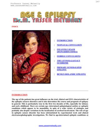 247
Professor Yasser Metwally
www.yassermetwally.com




 INDEX




                                                       INTRODUCTION

                                                       NEONATAL CONVULSION

                                                       INFANTILE SPASM
                                                        (HYPSARRHYTHMIA)

                                                       FEBRILE CONVULSIONS

                                                       THE LENNOX-GASTAUT
                                                        SYNDROME

                                                       PRIMARY GENERALIZED
                                                        EPILEPSY

                                                       BENIGN ROLANDIC EPILEPSY




 INTRODUCTION

 The age of the patients has great influence on the ictal, clinical and EEG characteristics of
 the epileptic seizures disorders and it also determines the course and prognosis of epilepsy
 in general. This is particularly true in the first two decades of life, especially for infancy
 and early childhood. There are certain age- determined epileptological entities or epileptic
 conditions which appear to be monolithic, in spite of a wide variety of etiologies and
 probably also despite variations in the localization of cerebral involvement. The role of age
 in epileptic seizure disorder has been substantiated by experimental work and clinical
 electroencephalographic investigations. We find in age-determined epileptic conditions a)




                                  www.yassermetwally.com
 