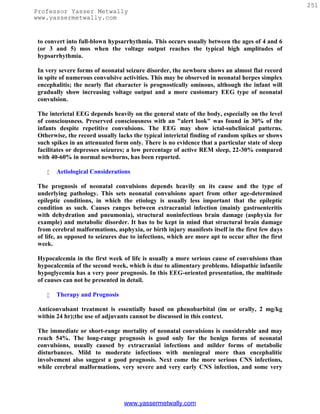 251
Professor Yasser Metwally
www.yassermetwally.com


 to convert into full-blown hypsarrhythmia. This occurs usually between the ages of 4 and 6
 (or 3 and 5) mos when the voltage output reaches the typical high amplitudes of
 hypsarrhythmia.

 In very severe forms of neonatal seizure disorder, the newborn shows an almost flat record
 in spite of numerous convulsive activities. This may be observed in neonatal herpes simplex
 encephalitis; the nearly flat character is prognostically ominous, although the infant will
 gradually show increasing voltage output and a more customary EEG type of neonatal
 convulsion.

 The interictal EEG depends heavily on the general state of the body, especially on the level
 of consciousness. Preserved consciousness with an "alert look" was found in 30% of the
 infants despite repetitive convulsions. The EEG may show ictal-subclinical patterns.
 Otherwise, the record usually lacks the typical interictal finding of random spikes or shows
 such spikes in an attenuated form only. There is no evidence that a particular state of sleep
 facilitates or depresses seizures; a low percentage of active REM sleep, 22-30% compared
 with 40-60% in normal newborns, has been reported.

       Aetiological Considerations

 The prognosis of neonatal convulsions depends heavily on its cause and the type of
 underlying pathology. This sets neonatal convulsions apart from other age-determined
 epileptic conditions, in which the etiology is usually less important that the epileptic
 condition as such. Causes ranges between extracranial infection (mainly gastroenteritis
 with dehydration and pneumonia), structural noninfectious brain damage (asphyxia for
 example) and metabolic disorder. It has to be kept in mind that structural brain damage
 from cerebral malformations, asphyxia, or birth injury manifests itself in the first few days
 of life, as opposed to seizures due to infections, which are more apt to occur after the first
 week.

 Hypocalcemia in the first week of life is usually a more serious cause of convulsions than
 hypocalcemia of the second week, which is due to alimentary problems. Idiopathic infantile
 hypoglycemia has a very poor prognosis. In this EEG-oriented presentation, the multitude
 of causes can not be presented in detail.

       Therapy and Prognosis

 Anticonvulsant treatment is essentially based on phenobarbital (im or orally, 2 mg/kg
 within 24 hr);the use of adjuvants cannot be discussed in this context.

 The immediate or short-range mortality of neonatal convulsions is considerable and may
 reach 54%. The long-range prognosis is good only for the benign forms of neonatal
 convulsions, usually caused by extracranial infections and milder forms of metabolic
 disturbances. Mild to moderate infections with meningeal more than encephalitic
 involvement also suggest a good prognosis. Next come the more serious CNS infections,
 while cerebral malformations, very severe and very early CNS infection, and some very




                                  www.yassermetwally.com
 