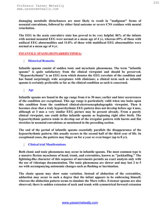 252
Professor Yasser Metwally
www.yassermetwally.com


 damaging metabolic disturbances are most likely to result in "malignant" forms of
 neonatal convulsions, followed by either fatal outcome or severe CNS residues with mental
 retardation.

 The EEG in the acute convulsive state has proved to be very helpful. 86% of the infants
 with normal neonatal EEG were normal at a mean age of 4 yr, whereas 69% of those with
 unifocal EEG abnormalities and 11.8% of those with multifocal EEG abnormalities were
 normal at a mean age of 4 yr.

 INFANTILE SPASM (HYPSARRHYTHMIA)

       Historical Remarks

 Infantile spasms consist of sudden tonic and myoclonic phenomena. The term "infantile
 spasms" is quite satisfactory from the clinical viewpoint and should be preserved.
 "Hypsarrhythmia" is an EEG term which denotes the EEG correlate of the condition and
 has found surprisingly wide acceptance with clinicians; a clinical term such as infantile
 spasms is certainly preferable as far as the clinical condition as such is concerned.

       Age

 Infantile spasms are found in the age range from 4 to 30 mos; earlier and later occurrences
 of the condition are exceptional. This age range is particularly valid when one looks upon
 this condition from the combined clinical-electroencephalographic viewpoint. Then it
 becomes clear that a truly hypsarrhythmic EEG pattern does not develop before age 4 mos,
 although at 3 mos a very similar EEG picture may be present already. From a purely
 clinical viewpoint, one could define infantile spasms as beginning right after birth. The
 hypsarrhythmic pattern tends to develop out of the irregular pattern with bursts and flat
 stretches in neonatal convulsions as mentioned in the preceding section.

 The end of the period of infantile spasms essentially parallels the disappearance of the
 hypsarrhythmic pattern; this usually occurs in the second half of the third year of life. In
 exceptional cases, the pattern may linger on for a year or even longer (up to 8 yr).

       Clinical ictal Manifestations

 Both clonic and tonic phenomena may occur in infantile spasms. The most common type is
 a massive flexion myoclonus of head, trunk, and extremities, known as "jackknifing." The
 lightning-like character of this sequence of movements permits an exact analysis only with
 the use of videotape documentation. The tonic phenomena are slower and may last 2 to 5
 see with accompanying autonomic changes such as flushing or lacrimation.

 The clonic spasm may show some variation. Instead of abduction of the extremities,
 adduction may occur to such a degree that the infant appears to be embracing himself,
 whereas the abduction pattern seems to simulate the Moro reflex. Extensor spasms are also
 observed; there is sudden extension of neck and trunk with symmetrical forward extension




                                  www.yassermetwally.com
 