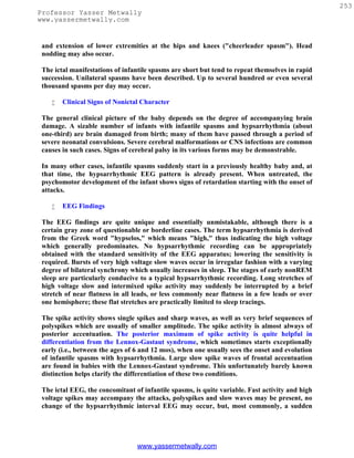 253
Professor Yasser Metwally
www.yassermetwally.com


 and extension of lower extremities at the hips and knees ("cheerleader spasm"). Head
 nodding may also occur.

 The ictal manifestations of infantile spasms are short but tend to repeat themselves in rapid
 succession. Unilateral spasms have been described. Up to several hundred or even several
 thousand spasms per day may occur.

       Clinical Signs of Nonictal Character

 The general clinical picture of the baby depends on the degree of accompanying brain
 damage. A sizable number of infants with infantile spasms and hypsarrhythmia (about
 one-third) are brain damaged from birth; many of them have passed through a period of
 severe neonatal convulsions. Severe cerebral malformations or CNS infections are common
 causes in such cases. Signs of cerebral palsy in its various forms may be demonstrable.

 In many other cases, infantile spasms suddenly start in a previously healthy baby and, at
 that time, the hypsarrhythmic EEG pattern is already present. When untreated, the
 psychomotor development of the infant shows signs of retardation starting with the onset of
 attacks.

       EEG Findings

 The EEG findings are quite unique and essentially unmistakable, although there is a
 certain gray zone of questionable or borderline cases. The term hypsarrhythmia is derived
 from the Greek word "hypselos," which means "high," thus indicating the high voltage
 which generally predominates. No hypsarrhythmic recording can be appropriately
 obtained with the standard sensitivity of the EEG apparatus; lowering the sensitivity is
 required. Bursts of very high voltage slow waves occur in irregular fashion with a varying
 degree of bilateral synchrony which usually increases in sleep. The stages of early nonREM
 sleep are particularly conducive to a typical hypsarrhythmic recording. Long stretches of
 high voltage slow and intermixed spike activity may suddenly be interrupted by a brief
 stretch of near flatness in all leads, or less commonly near flatness in a few leads or over
 one hemisphere; these flat stretches are practically limited to sleep tracings.

 The spike activity shows single spikes and sharp waves, as well as very brief sequences of
 polyspikes which are usually of smaller amplitude. The spike activity is almost always of
 posterior accentuation. The posterior maximum of spike activity is quite helpful in
 differentiation from the Lennox-Gastaut syndrome, which sometimes starts exceptionally
 early (i.e., between the ages of 6 and 12 mos), when one usually sees the onset and evolution
 of infantile spasms with hypsarrhythmia. Large slow spike waves of frontal accentuation
 are found in babies with the Lennox-Gastaut syndrome. This unfortunately barely known
 distinction helps clarify the differentiation of these two conditions.

 The ictal EEG, the concomitant of infantile spasms, is quite variable. Fast activity and high
 voltage spikes may accompany the attacks, polyspikes and slow waves may be present, no
 change of the hypsarrhythmic interval EEG may occur, but, most commonly, a sudden




                                 www.yassermetwally.com
 
