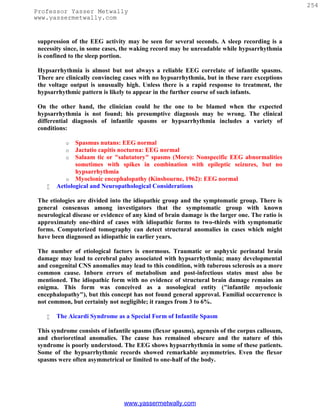 254
Professor Yasser Metwally
www.yassermetwally.com


 suppression of the EEG activity may be seen for several seconds. A sleep recording is a
 necessity since, in some cases, the waking record may be unreadable while hypsarrhythmia
 is confined to the sleep portion.

 Hypsarrhythmia is almost but not always a reliable EEG correlate of infantile spasms.
 There are clinically convincing cases with no hypsarrhythmia, but in these rare exceptions
 the voltage output is unusually high. Unless there is a rapid response to treatment, the
 hypsarrhythmic pattern is likely to appear in the further course of such infants.

 On the other hand, the clinician could be the one to be blamed when the expected
 hypsarrhythmia is not found; his presumptive diagnosis may be wrong. The clinical
 differential diagnosis of infantile spasms or hypsarrhythmia includes a variety of
 conditions:

           o   Spasmus nutans: EEG normal
           o   Jactatio capitis nocturna: EEG normal
           o   Salaam tic or "salutatory" spasms (Moro): Nonspecific EEG abnormalities
               sometimes with spikes in combination with epileptic seizures, but no
               hypsarrhythmia
           o Myoclonic encephalopathy (Kinsbourne, 1962): EEG normal
       Aetiological and Neuropathological Considerations

 The etiologies are divided into the idiopathic group and the symptomatic group. There is
 general consensus among investigators that the symptomatic group with known
 neurological disease or evidence of any kind of brain damage is the larger one. The ratio is
 approximately one-third of cases with idiopathic forms to two-thirds with symptomatic
 forms. Computerized tomography can detect structural anomalies in cases which might
 have been diagnosed as idiopathic in earlier years.

 The number of etiological factors is enormous. Traumatic or asphyxic perinatal brain
 damage may lead to cerebral palsy associated with hypsarrhythmia; many developmental
 and congenital CNS anomalies may lead to this condition, with tuberous sclerosis as a more
 common cause. Inborn errors of metabolism and post-infectious states must also be
 mentioned. The idiopathic form with no evidence of structural brain damage remains an
 enigma. This form was conceived as a nosological entity ("infantile myoclonic
 encephalopathy"), but this concept has not found general approval. Familial occurrence is
 not common, but certainly not negligible; it ranges from 3 to 6%.

       The Aicardi Syndrome as a Special Form of Infantile Spasm

 This syndrome consists of infantile spasms (flexor spasms), agenesis of the corpus callosum,
 and chorioretinal anomalies. The cause has remained obscure and the nature of this
 syndrome is poorly understood. The EEG shows hypsarrhythmia in some of these patients.
 Some of the hypsarrhythmic records showed remarkable asymmetries. Even the flexor
 spasms were often asymmetrical or limited to one-half of the body.




                                 www.yassermetwally.com
 