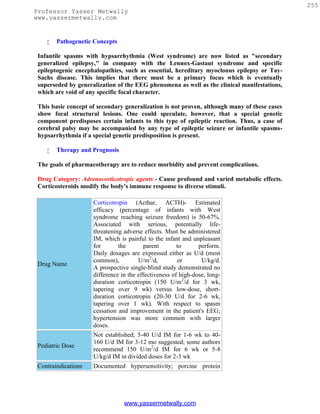 255
Professor Yasser Metwally
www.yassermetwally.com


       Pathogenetic Concepts

 Infantile spasms with hypsarrhythmia (West syndrome) are now listed as "secondary
 generalized epilepsy," in company with the Lennox-Gastaut syndrome and specific
 epileptogenic encephalopathies, such as essential, hereditary myoclonus epilepsy or Tay-
 Sachs disease. This implies that there must be a primary focus which is eventually
 superseded by generalization of the EEG phenomena as well as the clinical manifestations,
 which are void of any specific focal character.

 This basic concept of secondary generalization is not proven, although many of these cases
 show focal structural lesions. One could speculate, however, that a special genetic
 component predisposes certain infants to this type of epileptic reaction. Thus, a case of
 cerebral palsy may be accompanied by any type of epileptic seizure or infantile spasms-
 hypsarrhythmia if a special genetic predisposition is present.

       Therapy and Prognosis

 The goals of pharmacotherapy are to reduce morbidity and prevent complications.

 Drug Category: Adrenocorticotropic agents - Cause profound and varied metabolic effects.
 Corticosteroids modify the body's immune response to diverse stimuli.

                     Corticotropin (Acthar, ACTH)- Estimated
                     efficacy (percentage of infants with West
                     syndrome reaching seizure freedom) is 50-67%.
                     Associated with serious, potentially life-
                     threatening adverse effects. Must be administered
                     IM, which is painful to the infant and unpleasant
                     for       the        parent       to      perform.
                     Daily dosages are expressed either as U/d (most
                     common),          U/m2/d,         or       U/kg/d.
 Drug Name
                     A prospective single-blind study demonstrated no
                     difference in the effectiveness of high-dose, long-
                     duration corticotropin (150 U/m2/d for 3 wk,
                     tapering over 9 wk) versus low-dose, short-
                     duration corticotropin (20-30 U/d for 2-6 wk,
                     tapering over 1 wk). With respect to spasm
                     cessation and improvement in the patient's EEG;
                     hypertension was more common with larger
                     doses.
                     Not established; 5-40 U/d IM for 1-6 wk to 40-
                     160 U/d IM for 3-12 mo suggested; some authors
 Pediatric Dose
                     recommend 150 U/m2/d IM for 6 wk or 5-8
                     U/kg/d IM in divided doses for 2-3 wk
 Contraindications   Documented hypersensitivity; porcine protein




                                 www.yassermetwally.com
 