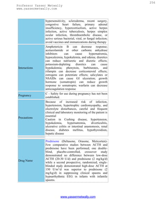 256
Professor Yasser Metwally
www.yassermetwally.com



                hypersensitivity, scleroderma, recent surgery,
                congestive heart failure, primary adrenal
                insufficiency, hypercortisolism, active herpes
                infection, active tuberculosis, herpes simplex
                ocular infection, thromboembolic disease, or
                active serious bacterial, viral, or fungal infection;
                avoid vaccines and immunizations during therapy
                Amphotericin B can decrease response;
                acetazolamide or other carbonic anhydrase
                inhibitors     can      cause     hypernatremia,
                hypocalcemia, hypokalemia, and edema; diuretics
                can reduce natriuretic and diuretic effects;
                potassium-depleting     diuretics  can     cause
 Interactions   hypokalemia; phenytoin, barbiturates, and
                rifampin can decrease corticosteroid effects;
                estrogens can potentiate effects; salicylates or
                NSAIDs can cause GI ulceration; growth
                hormone (somatropin) can reduce growth
                response to somatropin; warfarin can decrease
                anticoagulation response
                C - Safety for use during pregnancy has not been
 Pregnancy
                established.
                Because of increased risk of infection,
                hypertension, hypertrophic cardiomyopathy, and
                electrolyte disturbances, careful and frequent
                clinical and laboratory monitoring of the patient is
                essential
 Precautions
                Caution in Cushing disease, hypertension,
                hypokalemia,       hypernatremia,     diverticulitis,
                ulcerative colitis or intestinal anastomosis, renal
                disease, diabetes mellitus, hypothyroidism,
                hepatic disease

                Prednisone (Deltasone, Orasone, Meticorten)-
                Few comparative studies between ACTH and
                prednisone have been performed; one double-
                blind, placebo-controlled, crossover study
                demonstrated no difference between low-dose
                ACTH (20-30 U/d) and prednisone (2 mg/kg/d)
 Drug Name
                while a second prospective, randomized, single-
                blinded study demonstrated high-dose ACTH at
                150 U/m2/d was superior to prednisone (2
                mg/kg/d) in suppressing clinical spasms and
                hypsarrhythmic EEG in infants with infantile
                spasms.




                            www.yassermetwally.com
 