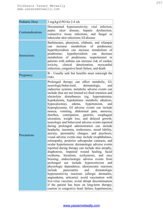 257
Professor Yasser Metwally
www.yassermetwally.com



 Pediatric Dose      2 mg/kg/d PO for 2-4 wk
                     Documented hypersensitivity; viral infection,
                     peptic ulcer disease, hepatic dysfunction,
 Contraindications
                     connective tissue infections, and fungal or
                     tubercular skin infections; GI disease
                     Barbiturates, phenytoin, rifabutin, and rifampin
                     can increase metabolism of prednisone;
                     hyperthyroidism can increase metabolism of
                     prednisone; hypothyroidism can decrease
 Interactions
                     metabolism of prednisone; isoproterenol in
                     patients with asthma can increase risk of cardiac
                     toxicity, clinical deterioration, myocardial
                     infarction, congestive heart failure, and death
                     B - Usually safe but benefits must outweigh the
 Pregnancy
                     risks.
                     Prolonged therapy can affect metabolic, GI,
                     neurologic/behavioral,      dermatologic,        and
                     endocrine systems; metabolic adverse events can
                     include (but are not limited to) fluid retention and
                     electrolyte disturbances (eg, hypernatremia,
                     hypokalemia, hypokalemic metabolic alkalosis,
                     hypocalcemia), edema, hypertension, and
                     hyperglycemia; GI adverse events can include
                     nausea, vomiting, abdominal pain, anorexia,
                     diarrhea, constipation, gastritis, esophageal
                     ulceration, weight loss, and delayed growth;
                     neurologic and behavioral adverse events reported
                     during prolonged administration can include
                     headache, insomnia, restlessness, mood lability,
                     anxiety, personality changes, and psychosis;
 Precautions
                     visual adverse events may include exophthalmos,
                     retinopathy, posterior subcapsular cataracts, and
                     ocular hypertension; dermatologic adverse events
                     reported during therapy can include skin atrophy,
                     diaphoresis, impaired wound healing, facial
                     erythema, hirsutism, ecchymosis, and easy
                     bruising; endocrinologic adverse events from
                     prolonged use include hypercorticism and
                     physiologic dependence; idiosyncratic reactions
                     include     pancreatitis      and      dermatologic
                     hypersensitivity reactions (allergic dermatitis,
                     angioedema, urticaria); avoid vaccination with
                     live-virus vaccines; avoid abrupt discontinuation
                     if the patient has been on long-term therapy;
                     caution in congestive heart failure, hypertension,




                                 www.yassermetwally.com
 