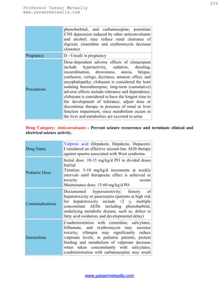 259
Professor Yasser Metwally
www.yassermetwally.com



                     phenobarbital, and carbamazepine; potentiate
                     CNS depression induced by other anticonvulsants
                     and alcohol; may reduce renal clearance of
                     digoxin; cimetidine and erythromycin decrease
                     clearance
 Pregnancy           D - Unsafe in pregnancy
                     Dose-dependent adverse effects of clonazepam
                     include     hyperactivity,    sedation,    drooling,
                     incoordination, drowsiness, ataxia, fatigue,
                     confusion, vertigo, dizziness, amnesic effect, and
                     encephalopathy; clobazam is considered the least
                     sedating benzodiazepine; long-term (cumulative)
 Precautions
                     adverse effects include tolerance and dependence;
                     clobazam is considered to have the longest time to
                     the development of tolerance; adjust dose or
                     discontinue therapy in presence of renal or liver
                     function impairment, since metabolism occurs in
                     the liver and metabolites are excreted in urine

 Drug Category: Anticonvulsants - Prevent seizure recurrence and terminate clinical and
 electrical seizure activity.

                     Valproic acid (Depakote, Depakene, Depacon)-
 Drug Name           Considered an effective second-line AED therapy
                     against spasms associated with West syndrome.
                     Initial dose: 10-15 mg/kg/d PO in divided doses
                     bid/tid
                     Titration: 5-10 mg/kg/d increments at weekly
 Pediatric Dose
                     intervals until therapeutic effect is achieved or
                     toxicity                                   occurs
                     Maintenance dose: 15-60 mg/kg/d PO
                     Documented        hypersensitivity;    history     of
                     hepatotoxicity or pancreatitis (patients at high risk
                     for hepatotoxicity include <2 y, multiple
 Contraindications
                     concomitant AEDs including phenobarbital,
                     underlying metabolic disease, such as, defect in
                     fatty acid oxidation, and developmental delay)
                     Coadministration with cimetidine, salicylates,
                     felbamate, and erythromycin may increase
                     toxicity; rifampin may significantly reduce
 Interactions        valproate levels; in pediatric patients, protein
                     binding and metabolism of valproate decrease
                     when taken concomitantly with salicylates;
                     coadministration with carbamazepine may result




                                 www.yassermetwally.com
 