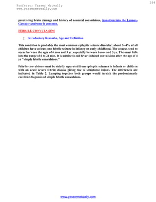 264
Professor Yasser Metwally
www.yassermetwally.com


 preexisting brain damage and history of neonatal convulsions, transition into the Lennox-
 Gastaut syndrome is common.

 FEBRILE CONVULSIONS

       Introductory Remarks, Age and Definition

 This condition is probably the most common epileptic seizure disorder; about 3--4% of all
 children have at least one febrile seizure in infancy or early childhood. The attacks tend to
 occur between the ages of 6 mos and 5 yr, especially between 6 mos and 3 yr. The onset falls
 into the range of 6 to 24 mos. It is unwise to call fever-induced convulsions after the age of 4
 yr "simple febrile convulsions."

 Febrile convulsions must be strictly separated from epileptic seizures in infants or children
 with an acute severe febrile disease giving rise to structural lesions. The differences are
 indicated in Table 2. Lumping together both groups would tarnish the predominantly
 excellent diagnosis of simple febrile convulsions.




                                  www.yassermetwally.com
 