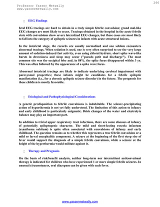 266
Professor Yasser Metwally
www.yassermetwally.com


       EEG Findings

 Ictal EEG tracings are hard to obtain in a truly simple febrile convulsion; grand mal-like
 EEG changes are most likely to occur. Tracings obtained in the hospital in the acute febrile
 state with convulsions show severe lateralized EEG changes, but these cases are most likely
 to fall into the category of epileptic seizures in infants with acute structural lesions.

 In the interictal stage, the records are usually normalized and one seldom encounters
 abnormal tracings. When sedation is used, one is very often surprised to see the very large
 amount of sedation-induced fast activity, even using chloral hydrate. short spike wave-like
 bursts in drowsiness and sleep may occur ("pseudo petit mal discharge"). The most
 common site was the occipital lobe and, in 88%, the spike focus disappeared within 3 yr.
 This was often followed by the appearance of a spike wave focus.

 Abnormal interictal tracings are likely to indicate underlying cerebral impairment with
 paroxysmal properties; these infants might be candidates for a febrile epileptic
 manifestation (i.e., for a chronic epileptic seizure disorder) in the future. The prognosis for
 these children is mostly favorable.



       Etiological and Pathophysiological Considerations

 A genetic predisposition to febrile convulsions is indubitable. The seizure-precipitating
 action of hyperthermia is not yet fully understood. The limitation of this action to infancy
 and early childhood is particularly enigmatic. Brisk changes of the water and electrolyte
 balance may play an important part.

 In addition to trivial upper respiratory tract infections, there are some diseases of infancy
 of potentially epileptogenic character. The mild and short-lasting roseola infantum
 (exanthema subitum) is quite often associated with convulsions of infancy and early
 childhood. The question remains as to whether this represents a true febrile convulsion or a
 mild or larval encephalitic component. A seizure at the beginning of the first steep rise of
 fever would support the diagnosis of a simple febrile convulsion, while a seizure at the
 height of the hyperthermia would militate against it.

       Therapy and Prognosis

 On the basis of risk/benefit analysis, neither long-term nor intermittent anticonvulsant
 therapy is indicated for children who have experienced 1 or more simple febrile seizures. In
 unusual circumstances, oral diazepam can be given with each fever.




                                  www.yassermetwally.com
 