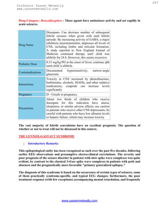 267
Professor Yasser Metwally
www.yassermetwally.com


 Drug Category: Benzodiazepines - These agents have antiseizure activity and act rapidly in
 acute seizures.

                      Diazepam- Can decrease number of subsequent
                      febrile seizures when given with each febrile
                      episode. By increasing activity of GABA, a major
                      inhibitory neurotransmitter, depresses all levels of
 Drug Name
                      CNS, including limbic and reticular formation.
                      A study reported in New England Journal of
                      Medicine continued therapy until child was
                      afebrile for 24 h. However, this seems excessive.
                      0.33 mg/kg PO at the onset of fever; continue q8h
 Pediatric Dose
                      until child is afebrile
                      Documented       hypersensitivity,    narrow-angle
 Contraindications
                      glaucoma
                      Toxicity in CNS increased by phenothiazines,
                      barbiturates, alcohols, MAOIs, and other sedative
 Interactions
                      medications; cisapride can increase levels
                      significantly
 Pregnancy            D - Unsafe in pregnancy
                      About two thirds of children who receive
                      diazepam for this indication have ataxia,
                      sleepiness, or similar adverse effects; use caution
 Precautions
                      in patients who receive other CNS depressants; be
                      careful with patients who have low albumin levels
                      or hepatic failure, which may increase toxicity

 The vast majority of febrile convulsions have an excellent prognosis. The question of
 whether or not to treat will not be discussed in this context.

 THE LENNOX-GASTAUT SYNDROME

       Introductory Remarks

 This epileptological entity has been recognized as such over the past five decades, following
 earlier EEG observations and presumptive electro-clinical correlations. The severity and
 poor prognosis of the seizure disorder in patients with slow spike wave complexes was quite
 evident, by contrast to the classical 3-4/sec spike wave complexes in patients with petit mal
 absences and the prognostically more favorable "primary generalized epilepsy."

 The diagnosis of this syndrome is based on the occurrence of certain types of seizures, some
 of them practically syndrome-specific, and typical EEG changes; furthermore, the poor
 treatment response (with few exceptions) accompanying mental retardation, and frequently




                                  www.yassermetwally.com
 